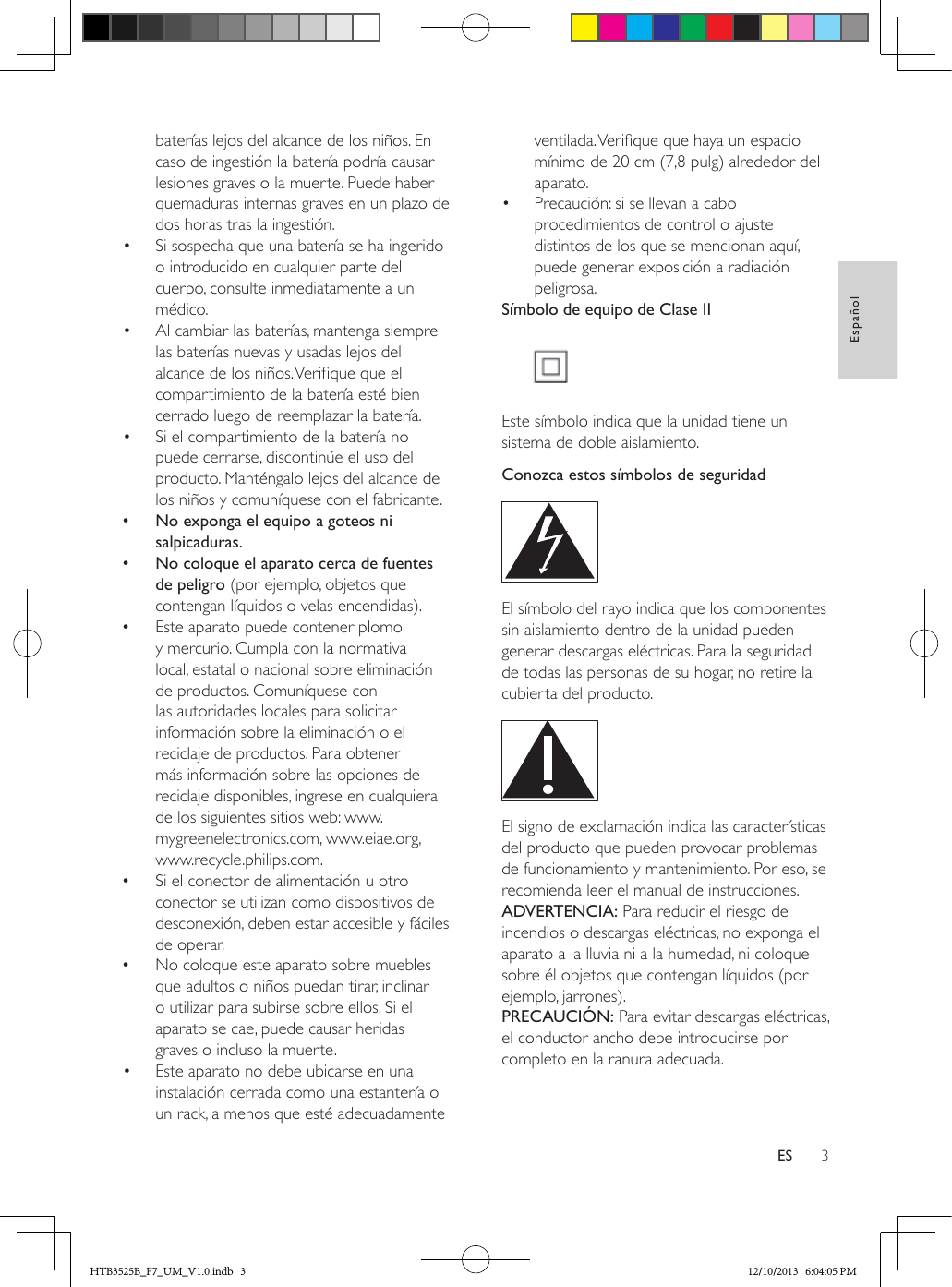 3EspañolESbaterías lejos del alcance de los niños. En caso de ingestión la batería podría causar lesiones graves o la muerte. Puede haber quemaduras internas graves en un plazo de dos horas tras la ingestión.•  Si sospecha que una batería se ha ingerido o introducido en cualquier parte del cuerpo, consulte inmediatamente a un médico.•  Al cambiar las baterías, mantenga siempre las baterías nuevas y usadas lejos del alcance de los niños. Verique que el compartimiento de la batería esté bien cerrado luego de reemplazar la batería.•  Si el compartimiento de la batería no puede cerrarse, discontinúe el uso del producto. Manténgalo lejos del alcance de los niños y comuníquese con el fabricante. •No exponga el equipo a goteos ni salpicaduras. •No coloque el aparato cerca de fuentes de peligro (por ejemplo, objetos que contengan líquidos o velas encendidas). •Este aparato puede contener plomo y mercurio. Cumpla con la normativa local, estatal o nacional sobre eliminación de productos. Comuníquese con las autoridades locales para solicitar información sobre la eliminación o el reciclaje de productos. Para obtener más información sobre las opciones de reciclaje disponibles, ingrese en cualquiera de los siguientes sitios web: www.mygreenelectronics.com, www.eiae.org, www.recycle.philips.com. •Si el conector de alimentación u otro conector se utilizan como dispositivos de desconexión, deben estar accesible y fáciles de operar. •No coloque este aparato sobre muebles que adultos o niños puedan tirar, inclinar o utilizar para subirse sobre ellos. Si el aparato se cae, puede causar heridas graves o incluso la muerte.•  Este aparato no debe ubicarse en una instalación cerrada como una estantería o un rack, a menos que esté adecuadamente ventilada. Verique que haya un espacio mínimo de 20 cm (7,8 pulg) alrededor del aparato.•  Precaución: si se llevan a cabo procedimientos de control o ajuste distintos de los que se mencionan aquí, puede generar exposición a radiación peligrosa.Símbolo de equipo de Clase II Este símbolo indica que la unidad tiene un sistema de doble aislamiento.Conozca estos símbolos de seguridad  El símbolo del rayo indica que los componentes sin aislamiento dentro de la unidad pueden generar descargas eléctricas. Para la seguridad de todas las personas de su hogar, no retire la cubierta del producto.  El signo de exclamación indica las características del producto que pueden provocar problemas de funcionamiento y mantenimiento. Por eso, se recomienda leer el manual de instrucciones. ADVERTENCIA: Para reducir el riesgo de incendios o descargas eléctricas, no exponga el aparato a la lluvia ni a la humedad, ni coloque sobre él objetos que contengan líquidos (por ejemplo, jarrones). PRECAUCIÓN: Para evitar descargas eléctricas, el conductor ancho debe introducirse por completo en la ranura adecuada. HTB3525B_F7_UM_V1.0.indb   3 12/10/2013   6:04:05 PM