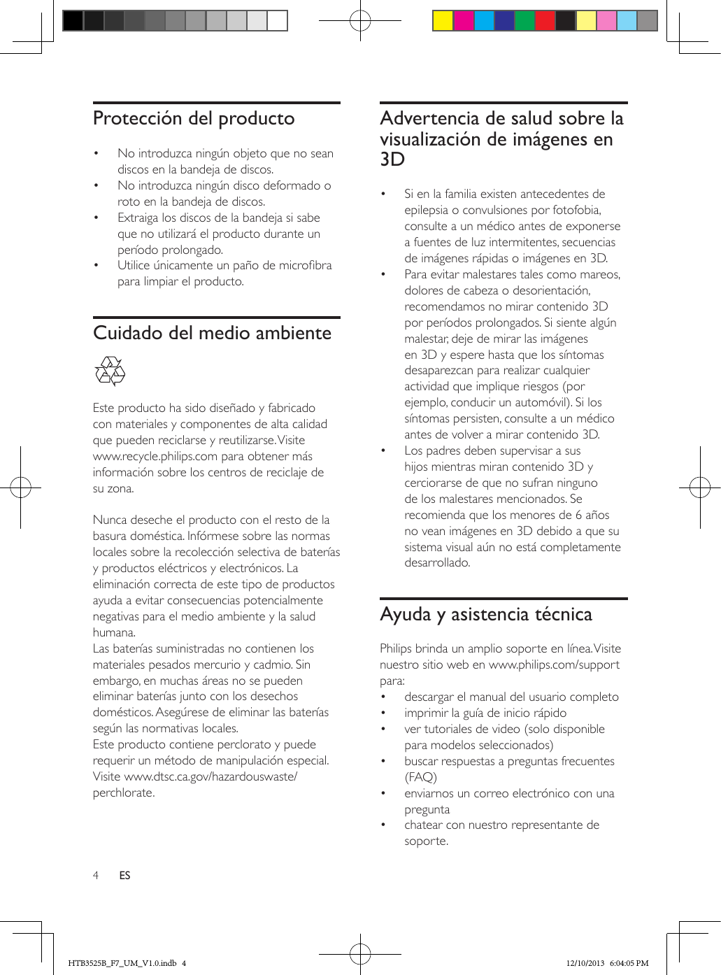 4ESProtección del producto•  No introduzca ningún objeto que no sean discos en la bandeja de discos.•  No introduzca ningún disco deformado o roto en la bandeja de discos.•  Extraiga los discos de la bandeja si sabe que no utilizará el producto durante un período prolongado.•  Utilice únicamente un paño de microbra para limpiar el producto.Cuidado del medio ambiente Este producto ha sido diseñado y fabricado con materiales y componentes de alta calidad que pueden reciclarse y reutilizarse. Visite www.recycle.philips.com para obtener más información sobre los centros de reciclaje de su zona. Nunca deseche el producto con el resto de la basura doméstica. Infórmese sobre las normas locales sobre la recolección selectiva de baterías y productos eléctricos y electrónicos. La eliminación correcta de este tipo de productos ayuda a evitar consecuencias potencialmente negativas para el medio ambiente y la salud humana.Las baterías suministradas no contienen los materiales pesados mercurio y cadmio. Sin embargo, en muchas áreas no se pueden eliminar baterías junto con los desechos domésticos. Asegúrese de eliminar las baterías según las normativas locales.Este producto contiene perclorato y puede requerir un método de manipulación especial. Visite www.dtsc.ca.gov/hazardouswaste/perchlorate.Advertencia de salud sobre la visualización de imágenes en 3D•  Si en la familia existen antecedentes de epilepsia o convulsiones por fotofobia, consulte a un médico antes de exponerse a fuentes de luz intermitentes, secuencias de imágenes rápidas o imágenes en 3D.•  Para evitar malestares tales como mareos, dolores de cabeza o desorientación, recomendamos no mirar contenido 3D por períodos prolongados. Si siente algún malestar, deje de mirar las imágenes en 3D y espere hasta que los síntomas desaparezcan para realizar cualquier actividad que implique riesgos (por ejemplo, conducir un automóvil). Si los síntomas persisten, consulte a un médico antes de volver a mirar contenido 3D.•  Los padres deben supervisar a sus hijos mientras miran contenido 3D y cerciorarse de que no sufran ninguno de los malestares mencionados. Se recomienda que los menores de 6 años no vean imágenes en 3D debido a que su sistema visual aún no está completamente desarrollado.Ayuda y asistencia técnicaPhilips brinda un amplio soporte en línea. Visite nuestro sitio web en www.philips.com/support para:•  descargar el manual del usuario completo•  imprimir la guía de inicio rápido•  ver tutoriales de video (solo disponible para modelos seleccionados)•  buscar respuestas a preguntas frecuentes (FAQ)•  enviarnos un correo electrónico con una pregunta•  chatear con nuestro representante de soporte.HTB3525B_F7_UM_V1.0.indb   4 12/10/2013   6:04:05 PM