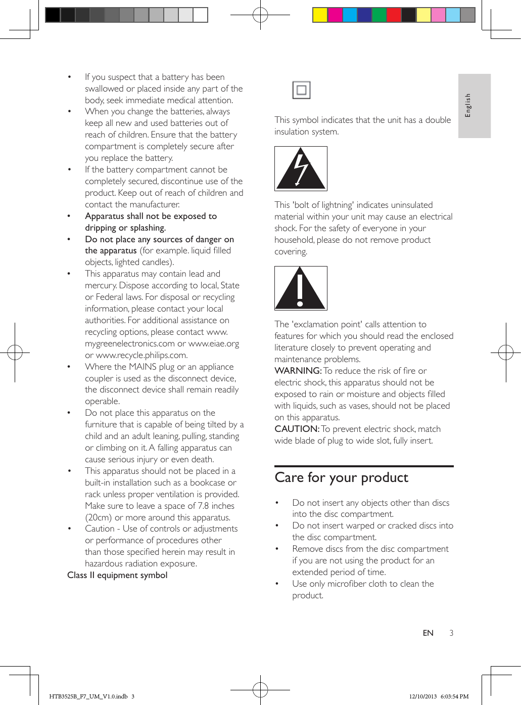 3EnglishEN•  If you suspect that a battery has been swallowed or placed inside any part of the body, seek immediate medical attention.•  When you change the batteries, always keep all new and used batteries out of reach of children. Ensure that the battery compartment is completely secure after you replace the battery.•  If the battery compartment cannot be completely secured, discontinue use of the product. Keep out of reach of children and contact the manufacturer. •Apparatus shall not be exposed to dripping or splashing. •Do not place any sources of danger on the apparatus (for example. liquid lled objects, lighted candles). •This apparatus may contain lead and mercury. Dispose according to local, State or Federal laws. For disposal or recycling information, please contact your local authorities. For additional assistance on recycling options, please contact www.mygreenelectronics.com or www.eiae.org or www.recycle.philips.com. •Where the MAINS plug or an appliance coupler is used as the disconnect device, the disconnect device shall remain readily operable. •Do not place this apparatus on the furniture that is capable of being tilted by a child and an adult leaning, pulling, standing or climbing on it. A falling apparatus can cause serious injury or even death.•  This apparatus should not be placed in a built-in installation such as a bookcase or rack unless proper ventilation is provided. Make sure to leave a space of 7.8 inches (20cm) or more around this apparatus.•  Caution - Use of controls or adjustments or performance of procedures other than those specied herein may result in hazardous radiation exposure.Class II equipment symbol This symbol indicates that the unit has a double insulation system. This &apos;bolt of lightning&apos; indicates uninsulated material within your unit may cause an electrical shock. For the safety of everyone in your household, please do not remove product covering.  The &apos;exclamation point&apos; calls attention to features for which you should read the enclosed literature closely to prevent operating and maintenance problems. WARNING: To reduce the risk of re or electric shock, this apparatus should not be exposed to rain or moisture and objects lled with liquids, such as vases, should not be placed on this apparatus. CAUTION: To prevent electric shock, match wide blade of plug to wide slot, fully insert. Care for your product•  Do not insert any objects other than discs into the disc compartment.•  Do not insert warped or cracked discs into the disc compartment.•  Remove discs from the disc compartment if you are not using the product for an extended period of time.•  Use only microber cloth to clean the product.HTB3525B_F7_UM_V1.0.indb   3 12/10/2013   6:03:54 PM