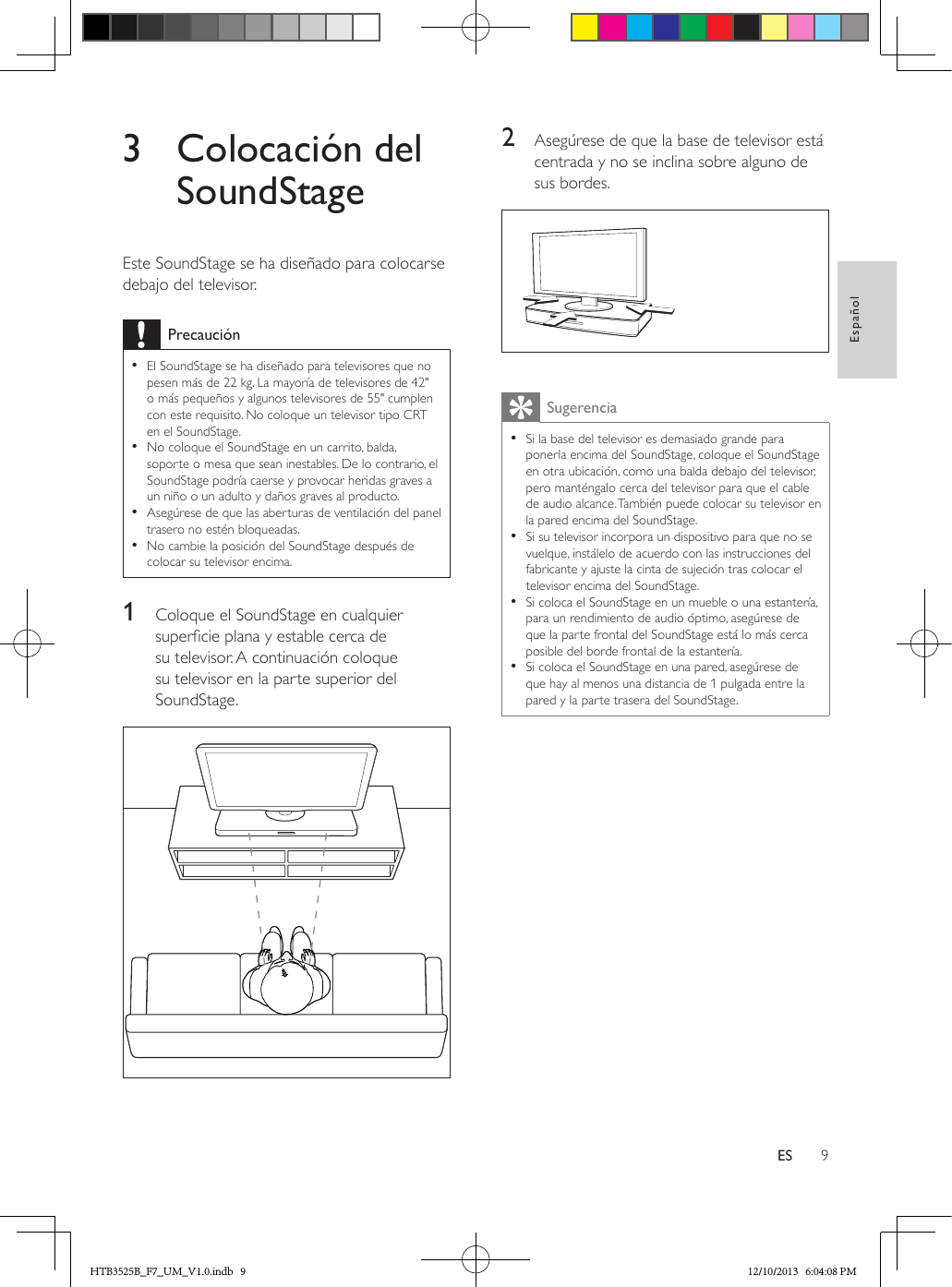 9EspañolES3  Colocación del SoundStageEste SoundStage se ha diseñado para colocarse debajo del televisor.Precaución • El SoundStage se ha diseñado para televisores que no pesen más de 22 kg. La mayoría de televisores de 42&quot; o más pequeños y algunos televisores de 55&quot; cumplen con este requisito. No coloque un televisor tipo CRT en el SoundStage. • No coloque el SoundStage en un carrito, balda, soporte o mesa que sean inestables. De lo contrario, el SoundStage podría caerse y provocar heridas graves a un niño o un adulto y daños graves al producto. • Asegúrese de que las aberturas de ventilación del panel trasero no estén bloqueadas. • No cambie la posición del SoundStage después de colocar su televisor encima.1  Coloque el SoundStage en cualquier supercie plana y estable cerca de su televisor. A continuación coloque su televisor en la parte superior del SoundStage. 2  Asegúrese de que la base de televisor está centrada y no se inclina sobre alguno de sus bordes.  Sugerencia • Si la base del televisor es demasiado grande para ponerla encima del SoundStage, coloque el SoundStage en otra ubicación, como una balda debajo del televisor, pero manténgalo cerca del televisor para que el cable de audio alcance. También puede colocar su televisor en la pared encima del SoundStage. • Si su televisor incorpora un dispositivo para que no se vuelque, instálelo de acuerdo con las instrucciones del fabricante y ajuste la cinta de sujeción tras colocar el televisor encima del SoundStage. • Si coloca el SoundStage en un mueble o una estantería, para un rendimiento de audio óptimo, asegúrese de que la parte frontal del SoundStage está lo más cerca posible del borde frontal de la estantería. • Si coloca el SoundStage en una pared, asegúrese de que hay al menos una distancia de 1 pulgada entre la pared y la parte trasera del SoundStage.HTB3525B_F7_UM_V1.0.indb   9 12/10/2013   6:04:08 PM