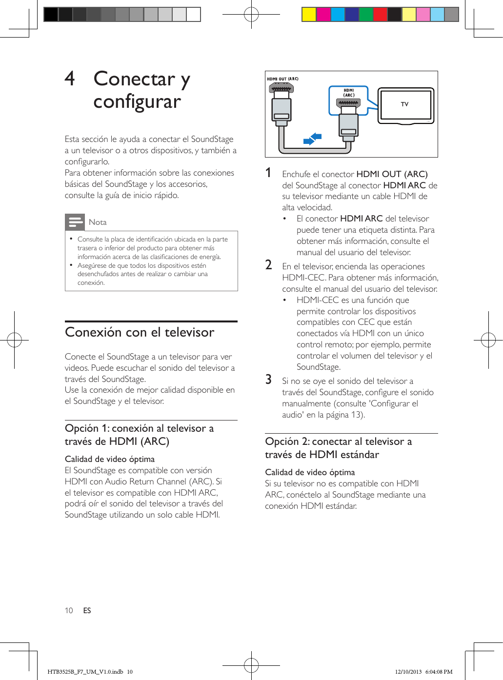 10 ES4  Conectar y configurarEsta sección le ayuda a conectar el SoundStage a un televisor o a otros dispositivos, y también a congurarlo. Para obtener información sobre las conexiones básicas del SoundStage y los accesorios, consulte la guía de inicio rápido. Nota • Consulte la placa de identicación ubicada en la parte trasera o inferior del producto para obtener más información acerca de las clasicaciones de energía. • Asegúrese de que todos los dispositivos estén desenchufados antes de realizar o cambiar una conexión.Conexión con el televisorConecte el SoundStage a un televisor para ver videos. Puede escuchar el sonido del televisor a través del SoundStage. Use la conexión de mejor calidad disponible en el SoundStage y el televisor.Opción 1: conexión al televisor a través de HDMI (ARC)Calidad de video óptimaEl SoundStage es compatible con versión HDMI con Audio Return Channel (ARC). Si el televisor es compatible con HDMI ARC, podrá oír el sonido del televisor a través del SoundStage utilizando un solo cable HDMI.  1  Enchufe el conector HDMI OUT (ARC) del SoundStage al conector HDMI ARC de su televisor mediante un cable HDMI de alta velocidad. •  El conector HDMI ARC del televisor puede tener una etiqueta distinta. Para obtener más información, consulte el manual del usuario del televisor.2  En el televisor, encienda las operaciones HDMI-CEC. Para obtener más información, consulte el manual del usuario del televisor.•  HDMI-CEC es una función que permite controlar los dispositivos compatibles con CEC que están conectados vía HDMI con un único control remoto; por ejemplo, permite controlar el volumen del televisor y el SoundStage.3  Si no se oye el sonido del televisor a través del SoundStage, congure el sonido manualmente (consulte &apos;Congurar el audio&apos; en la página 13).Opción 2: conectar al televisor a través de HDMI estándarCalidad de video óptimaSi su televisor no es compatible con HDMI ARC, conéctelo al SoundStage mediante una conexión HDMI estándar.TVHTB3525B_F7_UM_V1.0.indb   10 12/10/2013   6:04:08 PM