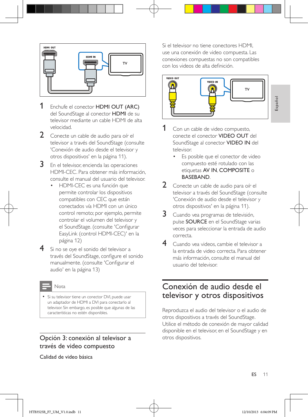 11EspañolES  1  Enchufe el conector HDMI OUT (ARC) del SoundStage al conector HDMI de su televisor mediante un cable HDMI de alta velocidad. 2  Conecte un cable de audio para oír el televisor a través del SoundStage (consulte &apos;Conexión de audio desde el televisor y otros dispositivos&apos; en la página 11).3  En el televisor, encienda las operaciones HDMI-CEC. Para obtener más información, consulte el manual del usuario del televisor.•  HDMI-CEC es una función que permite controlar los dispositivos compatibles con CEC que están conectados vía HDMI con un único control remoto; por ejemplo, permite controlar el volumen del televisor y el SoundStage. (consulte &apos;Congurar EasyLink (control HDMI-CEC)&apos; en la página 12)4  Si no se oye el sonido del televisor a través del SoundStage, congure el sonido manualmente. (consulte &apos;Congurar el audio&apos; en la página 13)Nota • Si su televisor tiene un conector DVI, puede usar un adaptador de HDMI a DVI para conectarlo al televisor. Sin embargo, es posible que algunas de las características no estén disponibles.Opción 3: conexión al televisor a través de video compuestoCalidad de video básicaTVSi el televisor no tiene conectores HDMI, use una conexión de video compuesta. Las conexiones compuestas no son compatibles con los videos de alta denición. 1  Con un cable de video compuesto, conecte el conector VIDEO OUT del SoundStage al conector VIDEO IN del televisor.•  Es posible que el conector de video compuesto esté rotulado con las etiquetas AV IN, COMPOSITE o BASEBAND.2  Conecte un cable de audio para oír el televisor a través del SoundStage (consulte &apos;Conexión de audio desde el televisor y otros dispositivos&apos; en la página 11).3  Cuando vea programas de televisión, pulse SOURCE en el SoundStage varias veces para seleccionar la entrada de audio correcta.4  Cuando vea videos, cambie el televisor a la entrada de video correcta. Para obtener más información, consulte el manual del usuario del televisor.Conexión de audio desde el televisor y otros dispositivosReproduzca el audio del televisor o el audio de otros dispositivos a través del SoundStage.Utilice el método de conexión de mayor calidad disponible en el televisor, en el SoundStage y en otros dispositivos. TVHTB3525B_F7_UM_V1.0.indb   11 12/10/2013   6:04:09 PM