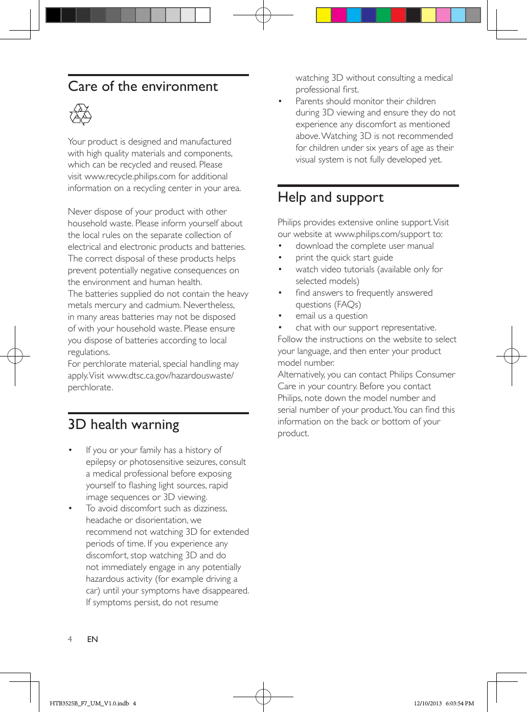 4ENCare of the environment  Your product is designed and manufactured with high quality materials and components, which can be recycled and reused. Please visit www.recycle.philips.com for additional information on a recycling center in your area. Never dispose of your product with other household waste. Please inform yourself about the local rules on the separate collection of electrical and electronic products and batteries. The correct disposal of these products helps prevent potentially negative consequences on the environment and human health.The batteries supplied do not contain the heavy metals mercury and cadmium. Nevertheless, in many areas batteries may not be disposed of with your household waste. Please ensure you dispose of batteries according to local regulations.For perchlorate material, special handling may apply. Visit www.dtsc.ca.gov/hazardouswaste/perchlorate.3D health warning•  If you or your family has a history of epilepsy or photosensitive seizures, consult a medical professional before exposing yourself to ashing light sources, rapid image sequences or 3D viewing.•  To avoid discomfort such as dizziness, headache or disorientation, we recommend not watching 3D for extended periods of time. If you experience any discomfort, stop watching 3D and do not immediately engage in any potentially hazardous activity (for example driving a car) until your symptoms have disappeared. If symptoms persist, do not resume watching 3D without consulting a medical professional rst.•  Parents should monitor their children during 3D viewing and ensure they do not experience any discomfort as mentioned above. Watching 3D is not recommended for children under six years of age as their visual system is not fully developed yet.Help and supportPhilips provides extensive online support. Visit our website at www.philips.com/support to:•  download the complete user manual•  print the quick start guide•  watch video tutorials (available only for selected models)•  nd answers to frequently answered questions (FAQs)•  email us a question•  chat with our support representative.Follow the instructions on the website to select your language, and then enter your product model number. Alternatively, you can contact Philips Consumer Care in your country. Before you contact Philips, note down the model number and serial number of your product. You can nd this information on the back or bottom of your product.HTB3525B_F7_UM_V1.0.indb   4 12/10/2013   6:03:54 PM