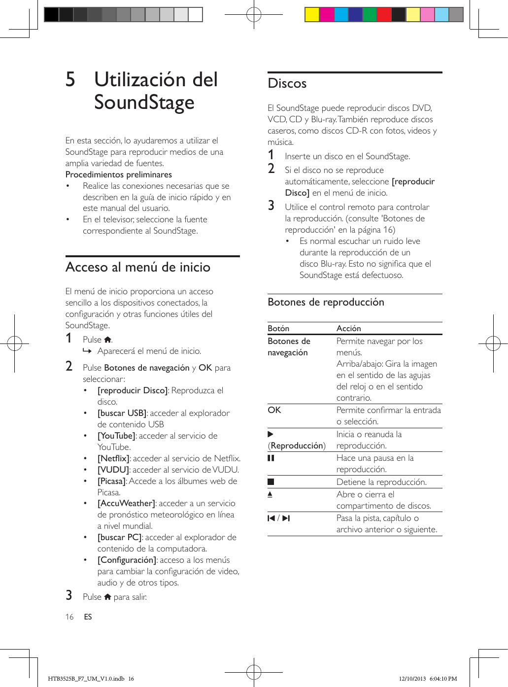 16 ES5  Utilización del SoundStageEn esta sección, lo ayudaremos a utilizar el SoundStage para reproducir medios de una amplia variedad de fuentes.Procedimientos preliminares•  Realice las conexiones necesarias que se describen en la guía de inicio rápido y en este manual del usuario.•  En el televisor, seleccione la fuente correspondiente al SoundStage.Acceso al menú de inicioEl menú de inicio proporciona un acceso sencillo a los dispositivos conectados, la conguración y otras funciones útiles del SoundStage.1  Pulse  . » Aparecerá el menú de inicio.2  Pulse Botones de navegación y OK para seleccionar:•  [reproducir Disco]: Reproduzca el disco.•  [buscar USB]: acceder al explorador de contenido USB•  [YouTube]: acceder al servicio de YouTube.•  [Netix]: acceder al servicio de Netix.•  [VUDU]: acceder al servicio de VUDU.•  [Picasa]: Accede a los álbumes web de Picasa.•  [AccuWeather]: acceder a un servicio de pronóstico meteorológico en línea a nivel mundial.•  [buscar PC]: acceder al explorador de contenido de la computadora.•  [Conguración]: acceso a los menús para cambiar la conguración de video, audio y de otros tipos.3  Pulse   para salir.DiscosEl SoundStage puede reproducir discos DVD, VCD, CD y Blu-ray. También reproduce discos caseros, como discos CD-R con fotos, videos y música.1  Inserte un disco en el SoundStage.2  Si el disco no se reproduce automáticamente, seleccione [reproducir Disco] en el menú de inicio.3  Utilice el control remoto para controlar la reproducción. (consulte &apos;Botones de reproducción&apos; en la página 16)•  Es normal escuchar un ruido leve durante la reproducción de un disco Blu-ray. Esto no signica que el SoundStage está defectuoso.Botones de reproducciónBotón AcciónBotones de navegaciónPermite navegar por los menús. Arriba/abajo: Gira la imagen en el sentido de las agujas del reloj o en el sentido contrario.OK  Permite conrmar la entrada o selección. (Reproducción)Inicia o reanuda la reproducción.   Hace una pausa en la reproducción.   Detiene la reproducción. Abre o cierra el compartimento de discos. /     Pasa la pista, capítulo o archivo anterior o siguiente.HTB3525B_F7_UM_V1.0.indb   16 12/10/2013   6:04:10 PM