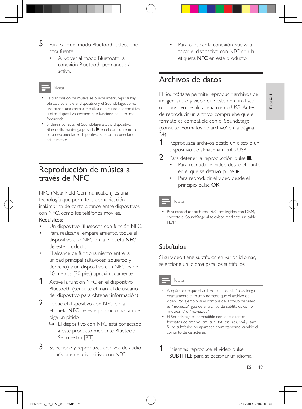 19EspañolES5  Para salir del modo Bluetooth, seleccione otra fuente.•  Al volver al modo Bluetooth, la conexión Bluetooth permanecerá activa.Nota • La transmisión de música se puede interrumpir si hay obstáculos entre el dispositivo y el SoundStage, como una pared, una carcasa metálica que cubra el dispositivo u otro dispositivo cercano que funcione en la misma frecuencia. • Si desea conectar el SoundStage a otro dispositivo Bluetooth, mantenga pulsado   en el control remoto para desconectar el dispositivo Bluetooth conectado actualmente.Reproducción de música a través de NFCNFC (Near Field Communication) es una tecnología que permite la comunicación inalámbrica de corto alcance entre dispositivos con NFC, como los teléfonos móviles.Requisitos:•  Un dispositivo Bluetooth con función NFC.•  Para realizar el emparejamiento, toque el dispositivo con NFC en la etiqueta NFC de este producto.•  El alcance de funcionamiento entre la unidad principal (altavoces izquierdo y derecho) y un dispositivo con NFC es de 10 metros (30 pies) aproximadamente.1  Active la función NFC en el dispositivo Bluetooth (consulte el manual de usuario del dispositivo para obtener información).2  Toque el dispositivo con NFC en la etiqueta NFC de este producto hasta que oiga un pitido. » El dispositivo con NFC está conectado a este producto mediante Bluetooth. Se muestra [BT].3  Seleccione y reproduzca archivos de audio o música en el dispositivo con NFC.•  Para cancelar la conexión, vuelva a tocar el dispositivo con NFC con la etiqueta NFC en este producto.Archivos de datosEl SoundStage permite reproducir archivos de imagen, audio y video que estén en un disco o dispositivo de almacenamiento USB. Antes de reproducir un archivo, compruebe que el formato es compatible con el SoundStage (consulte &apos;Formatos de archivo&apos; en la página 34).1  Reproduzca archivos desde un disco o un dispositivo de almacenamiento USB.2  Para detener la reproducción, pulse  .•  Para reanudar el video desde el punto en el que se detuvo, pulse  .•  Para reproducir el video desde el principio, pulse OK.Nota • Para reproducir archivos DivX protegidos con DRM, conecte el SoundStage al televisor mediante un cable HDMI.SubtítulosSi su video tiene subtítulos en varios idiomas, seleccione un idioma para los subtítulos.Nota • Asegúrese de que el archivo con los subtítulos tenga exactamente el mismo nombre que el archivo de video. Por ejemplo, si el nombre del archivo de video es &quot;movie.avi&quot;, guarde el archivo de subtítulos como &quot;movie.srt&quot; o &quot;movie.sub&quot;. • El SoundStage es compatible con los siguientes formatos de archivo: .srt, .sub, .txt, .ssa, .ass, .smi y .sami. Si los subtítulos no aparecen correctamente, cambie el conjunto de caracteres.1  Mientras reproduce el video, pulse SUBTITLE para seleccionar un idioma.HTB3525B_F7_UM_V1.0.indb   19 12/10/2013   6:04:10 PM