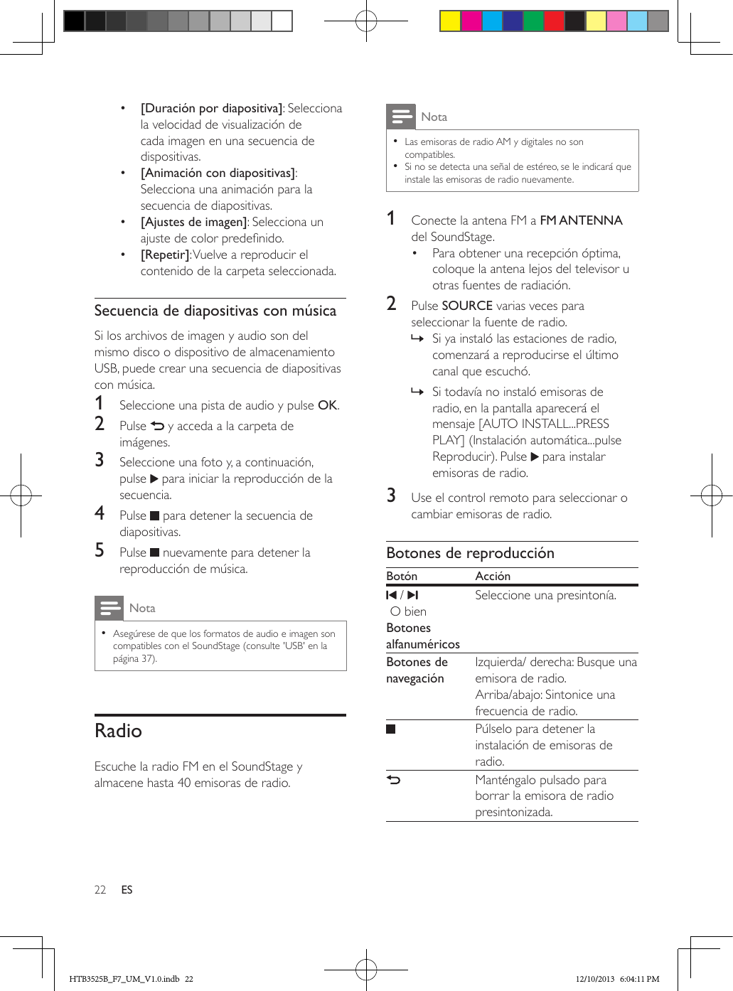 22 ES•  [Duración por diapositiva]: Selecciona la velocidad de visualización de cada imagen en una secuencia de dispositivas.•  [Animación con diapositivas]: Selecciona una animación para la secuencia de diapositivas.•  [Ajustes de imagen]: Selecciona un ajuste de color predenido.•  [Repetir]: Vuelve a reproducir el contenido de la carpeta seleccionada.Secuencia de diapositivas con músicaSi los archivos de imagen y audio son del mismo disco o dispositivo de almacenamiento USB, puede crear una secuencia de diapositivas con música.1  Seleccione una pista de audio y pulse OK.2  Pulse   y acceda a la carpeta de imágenes.3  Seleccione una foto y, a continuación, pulse   para iniciar la reproducción de la secuencia.4  Pulse   para detener la secuencia de diapositivas.5  Pulse   nuevamente para detener la reproducción de música.Nota • Asegúrese de que los formatos de audio e imagen son compatibles con el SoundStage (consulte &apos;USB&apos; en la página 37).RadioEscuche la radio FM en el SoundStage y almacene hasta 40 emisoras de radio.Nota • Las emisoras de radio AM y digitales no son compatibles. • Si no se detecta una señal de estéreo, se le indicará que instale las emisoras de radio nuevamente.1  Conecte la antena FM a FM ANTENNA del SoundStage.•  Para obtener una recepción óptima, coloque la antena lejos del televisor u otras fuentes de radiación.2  Pulse SOURCE varias veces para seleccionar la fuente de radio. » Si ya instaló las estaciones de radio, comenzará a reproducirse el último canal que escuchó. » Si todavía no instaló emisoras de radio, en la pantalla aparecerá el mensaje [AUTO INSTALL...PRESS PLAY] (Instalación automática...pulse Reproducir). Pulse   para instalar emisoras de radio.3  Use el control remoto para seleccionar o cambiar emisoras de radio.Botones de reproducciónBotón Acción /     O bien  Botones alfanuméricos Seleccione una presintonía.   Botones de navegación   Izquierda/ derecha: Busque una emisora de radio. Arriba/abajo: Sintonice una frecuencia de radio.     Púlselo para detener la instalación de emisoras de radio.    Manténgalo pulsado para borrar la emisora de radio presintonizada. HTB3525B_F7_UM_V1.0.indb   22 12/10/2013   6:04:11 PM