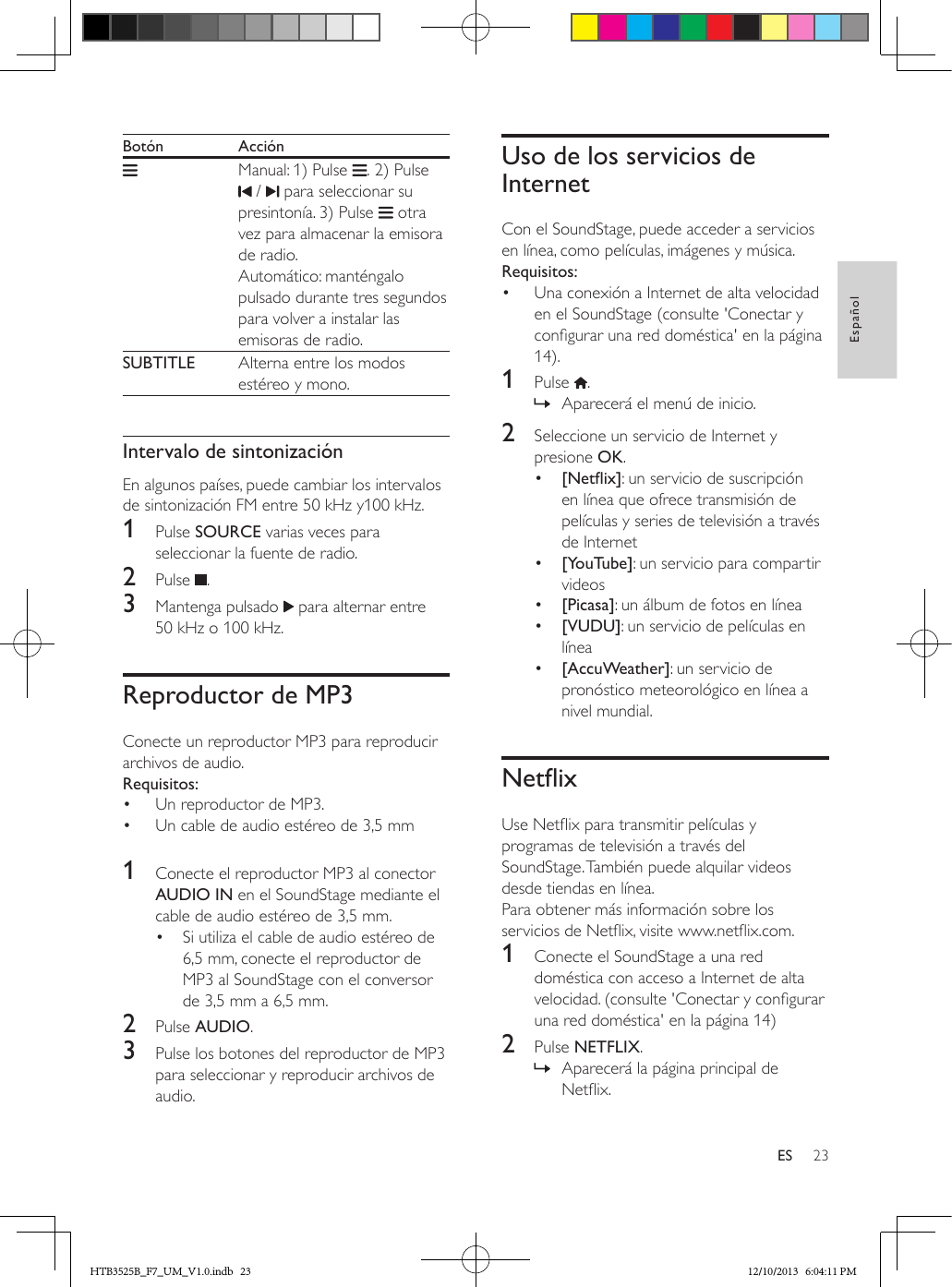 23EspañolESBotón Acción     Manual: 1) Pulse  . 2) Pulse  /   para seleccionar su presintonía. 3) Pulse   otra vez para almacenar la emisora de radio. Automático: manténgalo pulsado durante tres segundos para volver a instalar las emisoras de radio.  SUBTITLE  Alterna entre los modos estéreo y mono. Intervalo de sintonizaciónEn algunos países, puede cambiar los intervalos de sintonización FM entre 50 kHz y100 kHz.1  Pulse SOURCE varias veces para seleccionar la fuente de radio.2  Pulse  .3  Mantenga pulsado   para alternar entre 50 kHz o 100 kHz.Reproductor de MP3Conecte un reproductor MP3 para reproducir archivos de audio.Requisitos:•  Un reproductor de MP3.•  Un cable de audio estéreo de 3,5 mm 1  Conecte el reproductor MP3 al conector AUDIO IN en el SoundStage mediante el cable de audio estéreo de 3,5 mm. •  Si utiliza el cable de audio estéreo de 6,5 mm, conecte el reproductor de MP3 al SoundStage con el conversor de 3,5 mm a 6,5 mm.2  Pulse AUDIO.3  Pulse los botones del reproductor de MP3 para seleccionar y reproducir archivos de audio.Uso de los servicios de InternetCon el SoundStage, puede acceder a servicios en línea, como películas, imágenes y música.Requisitos:•  Una conexión a Internet de alta velocidad en el SoundStage (consulte &apos;Conectar y congurar una red doméstica&apos; en la página 14).1  Pulse  . » Aparecerá el menú de inicio.2  Seleccione un servicio de Internet y presione OK.•  [Netix]: un servicio de suscripción en línea que ofrece transmisión de películas y series de televisión a través de Internet•  [YouTube]: un servicio para compartir videos •  [Picasa]: un álbum de fotos en línea•  [VUDU]: un servicio de películas en línea•  [AccuWeather]: un servicio de pronóstico meteorológico en línea a nivel mundial.NetixUse Netix para transmitir películas y programas de televisión a través del SoundStage. También puede alquilar videos desde tiendas en línea.Para obtener más información sobre los servicios de Netix, visite www.netix.com.1  Conecte el SoundStage a una red doméstica con acceso a Internet de alta velocidad. (consulte &apos;Conectar y congurar una red doméstica&apos; en la página 14)2  Pulse NETFLIX. » Aparecerá la página principal de Netix. HTB3525B_F7_UM_V1.0.indb   23 12/10/2013   6:04:11 PM