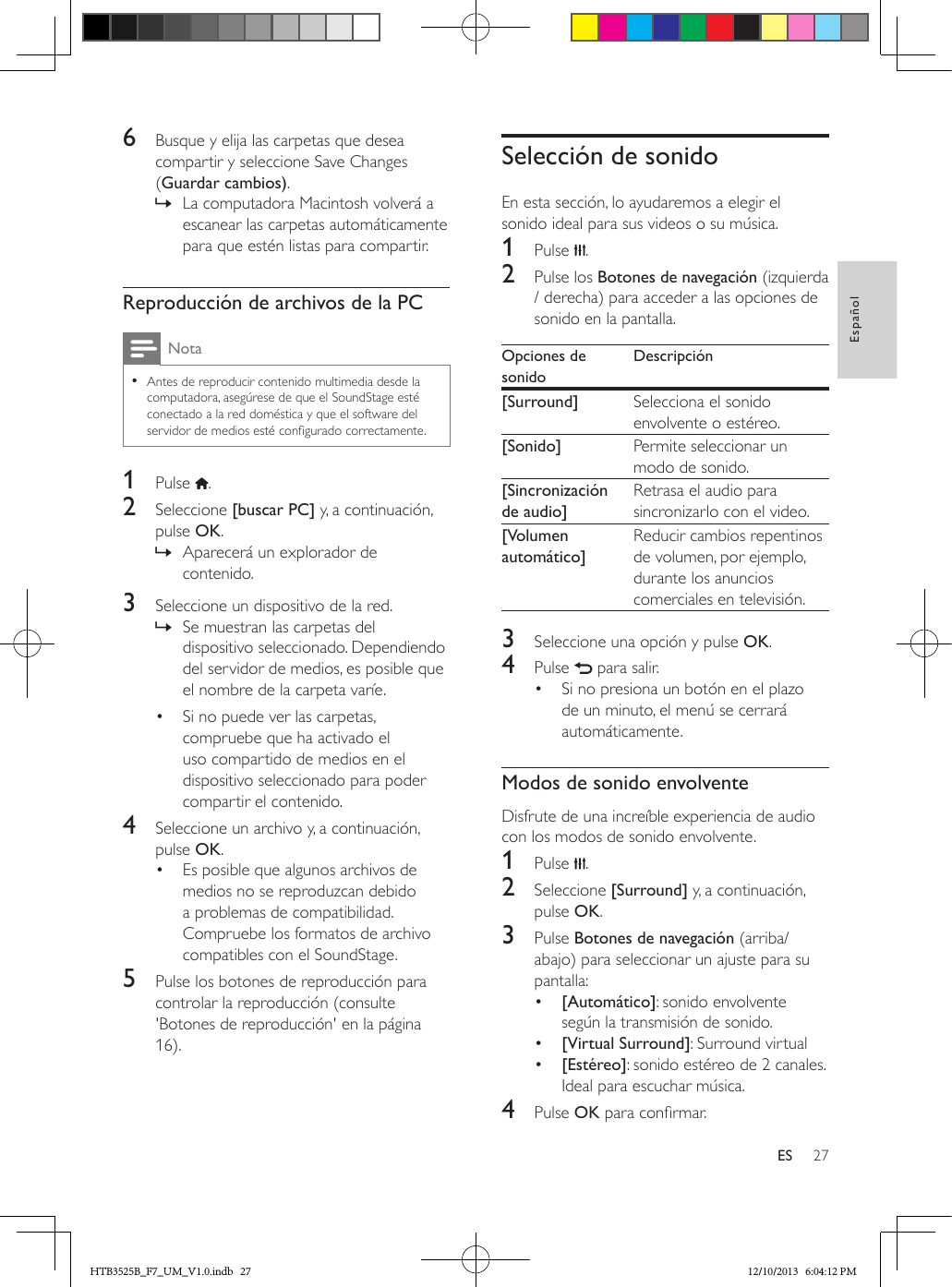 27EspañolES6  Busque y elija las carpetas que desea compartir y seleccione Save Changes (Guardar cambios). » La computadora Macintosh volverá a escanear las carpetas automáticamente para que estén listas para compartir.Reproducción de archivos de la PCNota • Antes de reproducir contenido multimedia desde la computadora, asegúrese de que el SoundStage esté conectado a la red doméstica y que el software del servidor de medios esté congurado correctamente.1  Pulse  .2  Seleccione [buscar PC] y, a continuación, pulse OK. » Aparecerá un explorador de contenido.3  Seleccione un dispositivo de la red. » Se muestran las carpetas del dispositivo seleccionado. Dependiendo del servidor de medios, es posible que el nombre de la carpeta varíe.•  Si no puede ver las carpetas, compruebe que ha activado el uso compartido de medios en el dispositivo seleccionado para poder compartir el contenido.4  Seleccione un archivo y, a continuación, pulse OK.•  Es posible que algunos archivos de medios no se reproduzcan debido a problemas de compatibilidad. Compruebe los formatos de archivo compatibles con el SoundStage.5  Pulse los botones de reproducción para controlar la reproducción (consulte &apos;Botones de reproducción&apos; en la página 16).Selección de sonidoEn esta sección, lo ayudaremos a elegir el sonido ideal para sus videos o su música.1  Pulse  .2  Pulse los Botones de navegación (izquierda / derecha) para acceder a las opciones de sonido en la pantalla. Opciones de sonidoDescripción[Surround] Selecciona el sonido envolvente o estéreo.[Sonido] Permite seleccionar un modo de sonido.[Sincronización de audio]Retrasa el audio para sincronizarlo con el video.[Volumen automático]Reducir cambios repentinos de volumen, por ejemplo, durante los anuncios comerciales en televisión.3  Seleccione una opción y pulse OK.4  Pulse   para salir.•  Si no presiona un botón en el plazo de un minuto, el menú se cerrará automáticamente.Modos de sonido envolventeDisfrute de una increíble experiencia de audio con los modos de sonido envolvente.1  Pulse  .2  Seleccione [Surround] y, a continuación, pulse OK.3  Pulse Botones de navegación (arriba/abajo) para seleccionar un ajuste para su pantalla:•  [Automático]: sonido envolvente según la transmisión de sonido.•  [Virtual Surround]: Surround virtual•  [Estéreo]: sonido estéreo de 2 canales. Ideal para escuchar música.4  Pulse OK para conrmar.HTB3525B_F7_UM_V1.0.indb   27 12/10/2013   6:04:12 PM