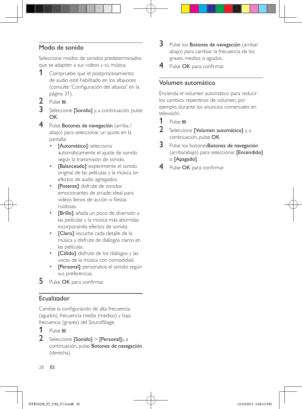 28 ESModo de sonidoSeleccione modos de sonidos predeterminados que se adapten a sus videos y su música.1  Compruebe que el postprocesamiento de audio esté habilitado en los altavoces  (consulte &apos;Conguración del altavoz&apos; en la página 31).2  Pulse  .3  Seleccione [Sonido] y, a continuación, pulse OK.4  Pulse Botones de navegación (arriba / abajo) para seleccionar un ajuste en la pantalla:•  [Automático]: selecciona automáticamente el ajuste de sonido según la transmisión de sonido.•  [Balanceado]: experimente el sonido original de las películas y la música sin efectos de audio agregados. •  [Potente]: disfrute de sonidos emocionantes de arcade; ideal para videos llenos de acción o estas ruidosas.•  [Brillo]: añada un poco de diversión a las películas y la música más aburridas incorporando efectos de sonido.•  [Claro]: escuche cada detalle de la música y disfrute de diálogos claros en las películas.•  [Cálido]: disfrute de los diálogos y las voces de la música con comodidad.•  [Personal]: personalice el sonido según sus preferencias.5  Pulse OK para conrmar.EcualizadorCambie la conguración de alta frecuencia (agudos), frecuencia media (medios) y baja frecuencia (graves) del SoundStage.1  Pulse  .2  Seleccione [Sonido] &gt; [Personal]y, a continuación, pulse Botones de navegación (derecha).3  Pulse los Botones de navegación (arriba/abajo) para cambiar la frecuencia de los graves, medios o agudos.4  Pulse OK para conrmar.Volumen automáticoEncienda el volumen automático para reducir los cambios repentinos de volumen, por ejemplo, durante los anuncios comerciales en televisión. 1  Pulse  .2  Seleccione [Volumen automático] y, a continuación, pulse OK.3  Pulse los botonesBotones de navegación (arriba/abajo) para seleccionar [Encendido] o [Apagado].4  Pulse OK para conrmar.HTB3525B_F7_UM_V1.0.indb   28 12/10/2013   6:04:12 PM