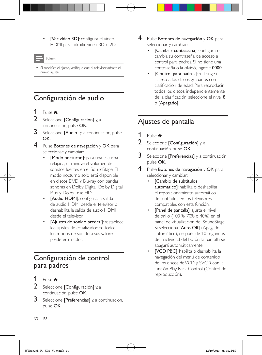 30 ES•  [Ver video 3D]: congura el video HDMI para admitir video 3D o 2D. Nota • Si modica el ajuste, verique que el televisor admita el nuevo ajuste.Conguracióndeaudio1  Pulse  .2  Seleccione [Conguración] y, a continuación, pulse OK.3  Seleccione [Audio] y, a continuación, pulse OK.4  Pulse Botones de navegación y OK para seleccionar y cambiar:•  [Modo nocturno]: para una escucha relajada, disminuye el volumen de sonidos fuertes en el SoundStage. El modo nocturno solo está disponible en discos DVD y Blu-ray con bandas sonoras en Dolby Digital, Dolby Digital Plus, y Dolby True HD.•  [Audio HDMI]: congura la salida de audio HDMI desde el televisor o deshabilita la salida de audio HDMI desde el televisor.•  [Ajustes de sonido predet.]: restablece los ajustes de ecualizador de todos los modos de sonido a sus valores predeterminados.Conguracióndecontrolpara padres1  Pulse  .2  Seleccione [Conguración] y, a continuación, pulse OK.3  Seleccione [Preferencias] y, a continuación, pulse OK.4  Pulse Botones de navegación y OK para seleccionar y cambiar:•  [Cambiar contraseña]: congura o cambia su contraseña de acceso a control para padres. Si no tiene una contraseña o la olvidó, ingrese 0000.•  [Control para padres]: restringe el acceso a los discos grabados con clasicación de edad. Para reproducir todos los discos, independientemente de la clasicación, seleccione el nivel 8 o [Apagado].Ajustes de pantalla1  Pulse  .2  Seleccione [Conguración] y, a continuación, pulse OK.3  Seleccione [Preferencias] y, a continuación, pulse OK.4  Pulse Botones de navegación y OK para seleccionar y cambiar:•  [Cambio de subtítulos automático]: habilita o deshabilita el reposicionamiento automático de subtítulos en los televisores compatibles con esta función.•  [Panel de pantalla]: ajusta el nivel de brillo (100 %, 70% o 40%) en el panel de visualización del SoundStage. Si selecciona [Auto Off] (Apagado automático), después de 10 segundos de inactividad del botón, la pantalla se apagará automáticamente.•  [VCD PBC]: habilita o deshabilita la navegación del menú de contenido de los discos de VCD y SVCD con la función Play Back Control (Control de reproducción).HTB3525B_F7_UM_V1.0.indb   30 12/10/2013   6:04:12 PM