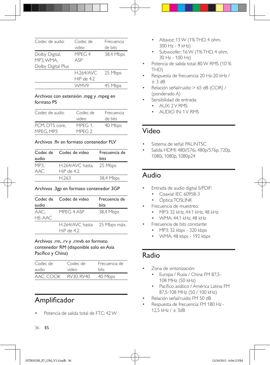36 ESCodec de audio Codec de videoFrecuencia de bitsDolby Digital, MP3, WMA, Dolby Digital PlusMPEG 4 ASP38,4 Mbps  H.264/AVC HiP de 4.225 Mbps  WMV9 45 MbpsArchivos con extensión .mpg y .mpeg en formato PSCodec de audio Codec de videoFrecuencia de bitsPCM, DTS core, MPEG, MP3MPEG 1, MPEG 240 MbpsArchivos.venformatocontenedorFLVCodec de audioCodec de video Frecuencia de bitsMP3, AACH.264/AVC hasta HiP de 4.225 Mbps  H.263 38,4 MbpsArchivos .3gp en formato contenedor 3GPCodec de audioCodec de video Frecuencia de bitsAAC , HE-AACMPEG 4 ASP 38,4 Mbps  H.264/AVC hasta HiP de 4.225 Mbps máx.Archivos .rm, .rv y .rmvb en formato contenedor RM (disponible solo en Asia PacícoyChina)Codec de audioCodec de videoFrecuencia de bitsAAC, COOK RV30, RV40 40 MbpsAmplicador•  Potencia de salida total de FTC: 42 W•  Altavoz: 13 W (1% THD, 4 ohm, 300 Hz - 9 kHz)•  Subwoofer: 16 W (1% THD, 4 ohm, 30 Hz - 100 Hz)•  Potencia de salida total: 80 W RMS (10 % THD) •  Respuesta de frecuencia: 20 Hz-20 kHz / ± 3 dB•  Relación señal/ruido: &gt; 65 dB (CCIR) / (ponderado A)•  Sensibilidad de entrada:•  AUX: 2 V RMS•  AUDIO IN: 1 V RMSVideo•  Sistema de señal: PAL/NTSC•  Salida HDMI: 480i/576i, 480p/576p, 720p, 1080i, 1080p, 1080p24Audio•  Entrada de audio digital S/PDIF:•  Coaxial: IEC 60958-3•  Óptica: TOSLINK•  Frecuencia de muestreo:•  MP3: 32 kHz, 44.1 kHz, 48 kHz•  WMA: 44,1 kHz, 48 kHz•  Frecuencia de bits constante:•  MP3: 32 kbps - 320 kbps•  WMA: 48 kbps - 192 kbpsRadio•  Zona de sintonización:•  Europa / Rusia / China: FM 87,5-108 MHz (50 kHz)•  Pacíco asiático / América Latina: FM 87,5-108 MHz (50 / 100 kHz)•  Relación señal/ruido: FM 50 dB•  Respuesta de frecuencia: FM 180 Hz - 12,5 kHz / ± 3dBHTB3525B_F7_UM_V1.0.indb   36 12/10/2013   6:04:13 PM