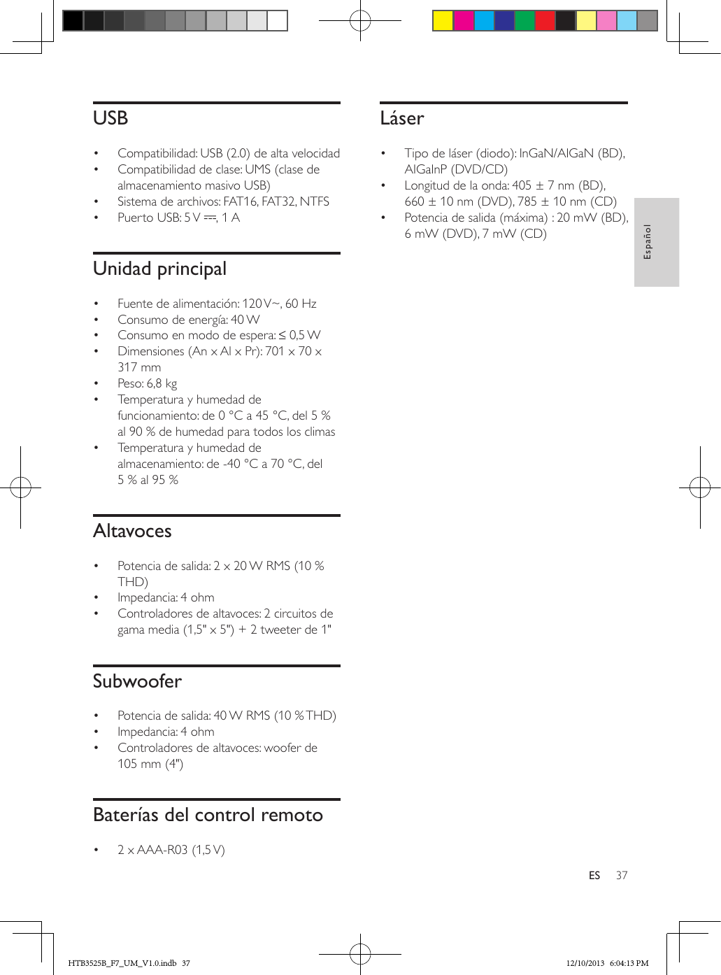 37EspañolESUSB•  Compatibilidad: USB (2.0) de alta velocidad•  Compatibilidad de clase: UMS (clase de almacenamiento masivo USB)•  Sistema de archivos: FAT16, FAT32, NTFS•  Puerto USB: 5 V  , 1 AUnidad principal•  Fuente de alimentación: 120 V~, 60 Hz•  Consumo de energía: 40 W•  Consumo en modo de espera: ≤ 0,5 W •  Dimensiones (An x Al x Pr): 701 x 70 x 317 mm•  Peso: 6,8 kg•  Temperatura y humedad de funcionamiento: de 0 °C a 45 °C, del 5 % al 90 % de humedad para todos los climas•  Temperatura y humedad de almacenamiento: de -40 °C a 70 °C, del 5 % al 95 %Altavoces•  Potencia de salida: 2 x 20 W RMS (10 % THD)•  Impedancia: 4 ohm •  Controladores de altavoces: 2 circuitos de gama media (1,5&quot; x 5&quot;) + 2 tweeter de 1&quot; Subwoofer•  Potencia de salida: 40 W RMS (10 % THD) •  Impedancia: 4 ohm•  Controladores de altavoces: woofer de 105 mm (4&quot;)Baterías del control remoto•  2 x AAA-R03 (1,5 V) Láser•  Tipo de láser (diodo): InGaN/AIGaN (BD), AIGaInP (DVD/CD)•  Longitud de la onda: 405 ± 7 nm (BD), 660 ± 10 nm (DVD), 785 ± 10 nm (CD)•  Potencia de salida (máxima) : 20 mW (BD), 6 mW (DVD), 7 mW (CD)HTB3525B_F7_UM_V1.0.indb   37 12/10/2013   6:04:13 PM