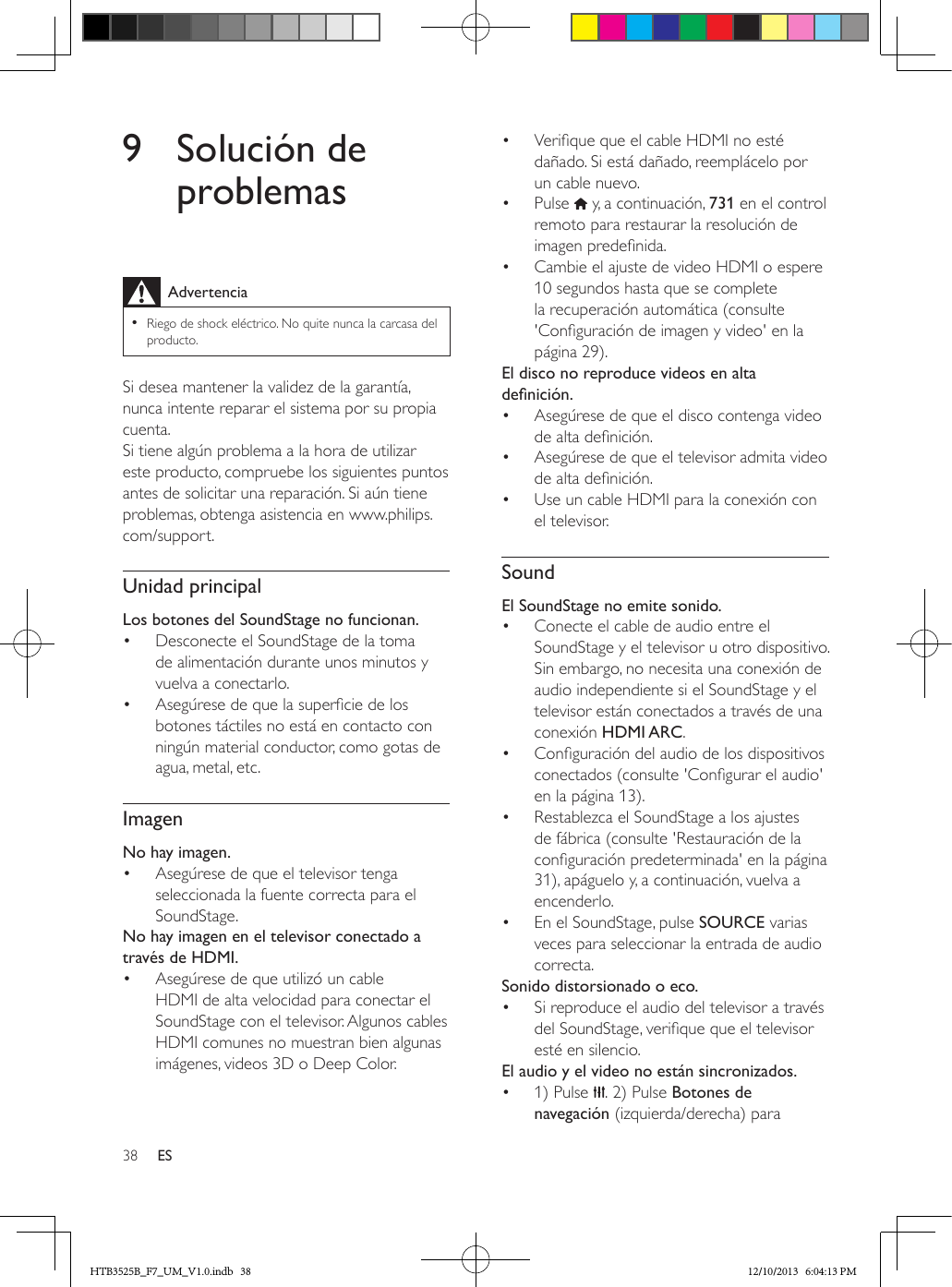 38 ES9  Solución de problemasAdvertencia • Riego de shock eléctrico. No quite nunca la carcasa del producto.Si desea mantener la validez de la garantía, nunca intente reparar el sistema por su propia cuenta. Si tiene algún problema a la hora de utilizar este producto, compruebe los siguientes puntos antes de solicitar una reparación. Si aún tiene problemas, obtenga asistencia en www.philips.com/support. Unidad principalLos botones del SoundStage no funcionan.•  Desconecte el SoundStage de la toma de alimentación durante unos minutos y vuelva a conectarlo.•  Asegúrese de que la supercie de los botones táctiles no está en contacto con ningún material conductor, como gotas de agua, metal, etc.ImagenNo hay imagen.•  Asegúrese de que el televisor tenga seleccionada la fuente correcta para el SoundStage.No hay imagen en el televisor conectado a través de HDMI.•  Asegúrese de que utilizó un cable HDMI de alta velocidad para conectar el SoundStage con el televisor. Algunos cables HDMI comunes no muestran bien algunas imágenes, videos 3D o Deep Color.•  Verique que el cable HDMI no esté dañado. Si está dañado, reemplácelo por un cable nuevo.•  Pulse   y, a continuación, 731 en el control remoto para restaurar la resolución de imagen predenida.•  Cambie el ajuste de video HDMI o espere 10 segundos hasta que se complete la recuperación automática (consulte &apos;Conguración de imagen y video&apos; en la página 29).El disco no reproduce videos en alta denición.•  Asegúrese de que el disco contenga video de alta denición.•  Asegúrese de que el televisor admita video de alta denición. •  Use un cable HDMI para la conexión con el televisor.SoundEl SoundStage no emite sonido.•  Conecte el cable de audio entre el SoundStage y el televisor u otro dispositivo. Sin embargo, no necesita una conexión de audio independiente si el SoundStage y el televisor están conectados a través de una conexión HDMI ARC.•  Conguración del audio de los dispositivos conectados (consulte &apos;Congurar el audio&apos; en la página 13).•  Restablezca el SoundStage a los ajustes de fábrica (consulte &apos;Restauración de la conguración predeterminada&apos; en la página 31), apáguelo y, a continuación, vuelva a encenderlo.•  En el SoundStage, pulse SOURCE varias veces para seleccionar la entrada de audio correcta.Sonido distorsionado o eco.•  Si reproduce el audio del televisor a través del SoundStage, verique que el televisor esté en silencio.El audio y el video no están sincronizados.•  1) Pulse  . 2) Pulse Botones de navegación (izquierda/derecha) para HTB3525B_F7_UM_V1.0.indb   38 12/10/2013   6:04:13 PM