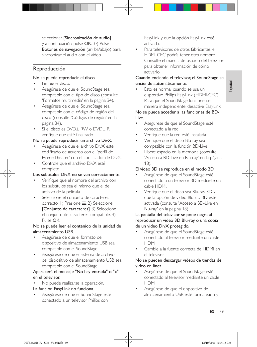 39EspañolESseleccionar [Sincronización de audio] y, a continuación, pulse OK. 3·) Pulse Botones de navegación (arriba/abajo) para sincronizar el audio con el video.ReproducciónNo se puede reproducir el disco.•  Limpie el disco.•  Asegúrese de que el SoundStage sea compatible con el tipo de disco (consulte &apos;Formatos multimedia&apos; en la página 34).•  Asegúrese de que el SoundStage sea compatible con el código de región del disco (consulte &apos;Códigos de región&apos; en la página 34).•  Si el disco es DVD± RW o DVD± R, verique que esté nalizado. No se puede reproducir un archivo DivX.•  Asegúrese de que el archivo DivX esté codicado de acuerdo con el &apos;perl de Home Theater&apos; con el codicador de DivX.•  Controle que el archivo DivX esté completo.Los subtítulos DivX no se ven correctamente.•  Verique que el nombre del archivo con los subtítulos sea el mismo que el del archivo de la película.•  Seleccione el conjunto de caracteres correcto: 1) Presione  . 2) Seleccione [Conjunto de caracteres]. 3) Seleccione el conjunto de caracteres compatible. 4) Pulse OK. No se puede leer el contenido de la unidad de almacenamiento USB.•  Asegúrese de que el formato del dispositivo de almacenamiento USB sea compatible con el SoundStage.•  Asegúrese de que el sistema de archivos del dispositivo de almacenamiento USB sea compatible con el SoundStage.Aparecerá el mensaje &quot;No hay entrada&quot; o &quot;x&quot; en el televisor.•  No puede realizarse la operación.La función EasyLink no funciona.•  Asegúrese de que el SoundStage esté conectado a un televisor Philips con EasyLink y que la opción EasyLink esté activada.•  Para televisores de otros fabricantes, el HDMI CEC podría tener otro nombre. Consulte el manual de usuario del televisor para obtener información de cómo activarlo.Cuando enciende el televisor, el SoundStage se enciende automáticamente.•  Esto es normal cuando se usa un dispositivo Philips EasyLink (HDMI-CEC). Para que el SoundStage funcione de manera independiente, desactive EasyLink.No se puede acceder a las funciones de BD-Live.•  Asegúrese de que el SoundStage esté conectado a la red. •  Verique que la red esté instalada.•  Verique que el disco Blu-ray sea compatible con la función BD-Live.•  Libere espacio en la memoria (consulte &apos;Acceso a BD-Live en Blu-ray&apos; en la página 18).El video 3D se reproduce en el modo 2D.•  Asegúrese de que el SoundStage esté conectado a un televisor 3D mediante un cable HDMI.•  Verique que el disco sea Blu-ray 3D y que la opción de video Blu-ray 3D esté activada (consulte &apos;Acceso a BD-Live en Blu-ray&apos; en la página 18).La pantalla del televisor se pone negra al reproducir un video 3D Blu-ray o una copia de un video DivX protegido.•  Asegúrese de que el SoundStage esté conectado al televisor mediante un cable HDMI.•  Cambie a la fuente correcta de HDMI en el televisor.No se pueden descargar videos de tiendas de video en línea.•  Asegúrese de que el SoundStage esté conectado al televisor mediante un cable HDMI.•  Asegúrese de que el dispositivo de almacenamiento USB esté formateado y HTB3525B_F7_UM_V1.0.indb   39 12/10/2013   6:04:13 PM