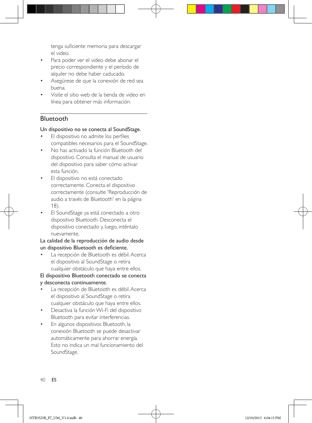 40 EStenga suciente memoria para descargar el video.•  Para poder ver el video debe abonar el precio correspondiente y el período de alquiler no debe haber caducado.•  Asegúrese de que la conexión de red sea buena.•  Visite el sitio web de la tienda de video en línea para obtener más información.BluetoothUn dispositivo no se conecta al SoundStage.•  El dispositivo no admite los perles compatibles necesarios para el SoundStage.•  No has activado la función Bluetooth del dispositivo. Consulta el manual de usuario del dispositivo para saber cómo activar esta función.•  El dispositivo no está conectado correctamente. Conecta el dispositivo correctamente (consulte &apos;Reproducción de audio a través de Bluetooth&apos; en la página 18).•  El SoundStage ya está conectado a otro dispositivo Bluetooth. Desconecta el dispositivo conectado y, luego, inténtalo nuevamente.La calidad de la reproducción de audio desde undispositivoBluetoothesdeciente.•  La recepción de Bluetooth es débil. Acerca el dispositivo al SoundStage o retira cualquier obstáculo que haya entre ellos.El dispositivo Bluetooth conectado se conecta y desconecta continuamente.•  La recepción de Bluetooth es débil. Acerca el dispositivo al SoundStage o retira cualquier obstáculo que haya entre ellos.•  Desactiva la función Wi-Fi del dispositivo Bluetooth para evitar interferencias.•  En algunos dispositivos Bluetooth, la conexión Bluetooth se puede desactivar automáticamente para ahorrar energía. Esto no indica un mal funcionamiento del SoundStage.HTB3525B_F7_UM_V1.0.indb   40 12/10/2013   6:04:13 PM
