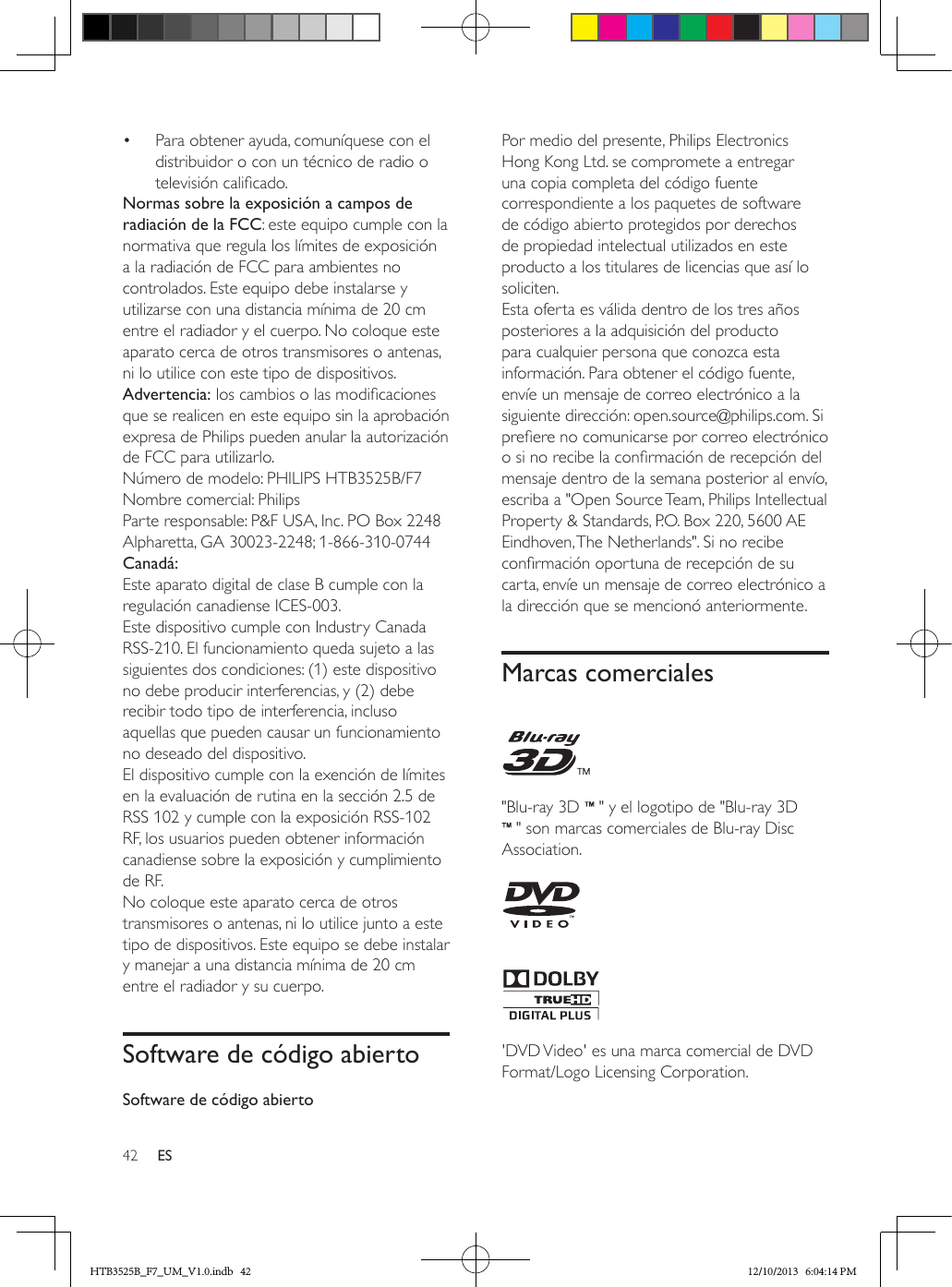 42 ES•  Para obtener ayuda, comuníquese con el distribuidor o con un técnico de radio o televisión calicado.Normas sobre la exposición a campos de radiación de la FCC: este equipo cumple con la normativa que regula los límites de exposición a la radiación de FCC para ambientes no controlados. Este equipo debe instalarse y utilizarse con una distancia mínima de 20 cm entre el radiador y el cuerpo. No coloque este aparato cerca de otros transmisores o antenas, ni lo utilice con este tipo de dispositivos.Advertencia: los cambios o las modicaciones que se realicen en este equipo sin la aprobación expresa de Philips pueden anular la autorización de FCC para utilizarlo.Número de modelo: PHILIPS HTB3525B/F7Nombre comercial: PhilipsParte responsable: P&amp;F USA, Inc. PO Box 2248 Alpharetta, GA 30023-2248; 1-866-310-0744Canadá: Este aparato digital de clase B cumple con la regulación canadiense ICES-003. Este dispositivo cumple con Industry Canada RSS-210. El funcionamiento queda sujeto a las siguientes dos condiciones: (1) este dispositivo no debe producir interferencias, y (2) debe recibir todo tipo de interferencia, incluso aquellas que pueden causar un funcionamiento no deseado del dispositivo. El dispositivo cumple con la exención de límites en la evaluación de rutina en la sección 2.5 de RSS 102 y cumple con la exposición RSS-102 RF, los usuarios pueden obtener información canadiense sobre la exposición y cumplimiento de RF. No coloque este aparato cerca de otros transmisores o antenas, ni lo utilice junto a este tipo de dispositivos. Este equipo se debe instalar y manejar a una distancia mínima de 20 cm entre el radiador y su cuerpo.Software de código abiertoSoftware de código abiertoPor medio del presente, Philips Electronics Hong Kong Ltd. se compromete a entregar una copia completa del código fuente correspondiente a los paquetes de software de código abierto protegidos por derechos de propiedad intelectual utilizados en este producto a los titulares de licencias que así lo soliciten. Esta oferta es válida dentro de los tres años posteriores a la adquisición del producto para cualquier persona que conozca esta información. Para obtener el código fuente, envíe un mensaje de correo electrónico a la siguiente dirección: open.source@philips.com. Si preere no comunicarse por correo electrónico o si no recibe la conrmación de recepción del mensaje dentro de la semana posterior al envío, escriba a &quot;Open Source Team, Philips Intellectual Property &amp; Standards, P.O. Box 220, 5600 AE Eindhoven, The Netherlands&quot;. Si no recibe conrmación oportuna de recepción de su carta, envíe un mensaje de correo electrónico a la dirección que se mencionó anteriormente.Marcas comerciales  &quot;Blu-ray 3D   &quot; y el logotipo de &quot;Blu-ray 3D  &quot; son marcas comerciales de Blu-ray Disc Association.   &apos;DVD Video&apos; es una marca comercial de DVD Format/Logo Licensing Corporation.HTB3525B_F7_UM_V1.0.indb   42 12/10/2013   6:04:14 PM