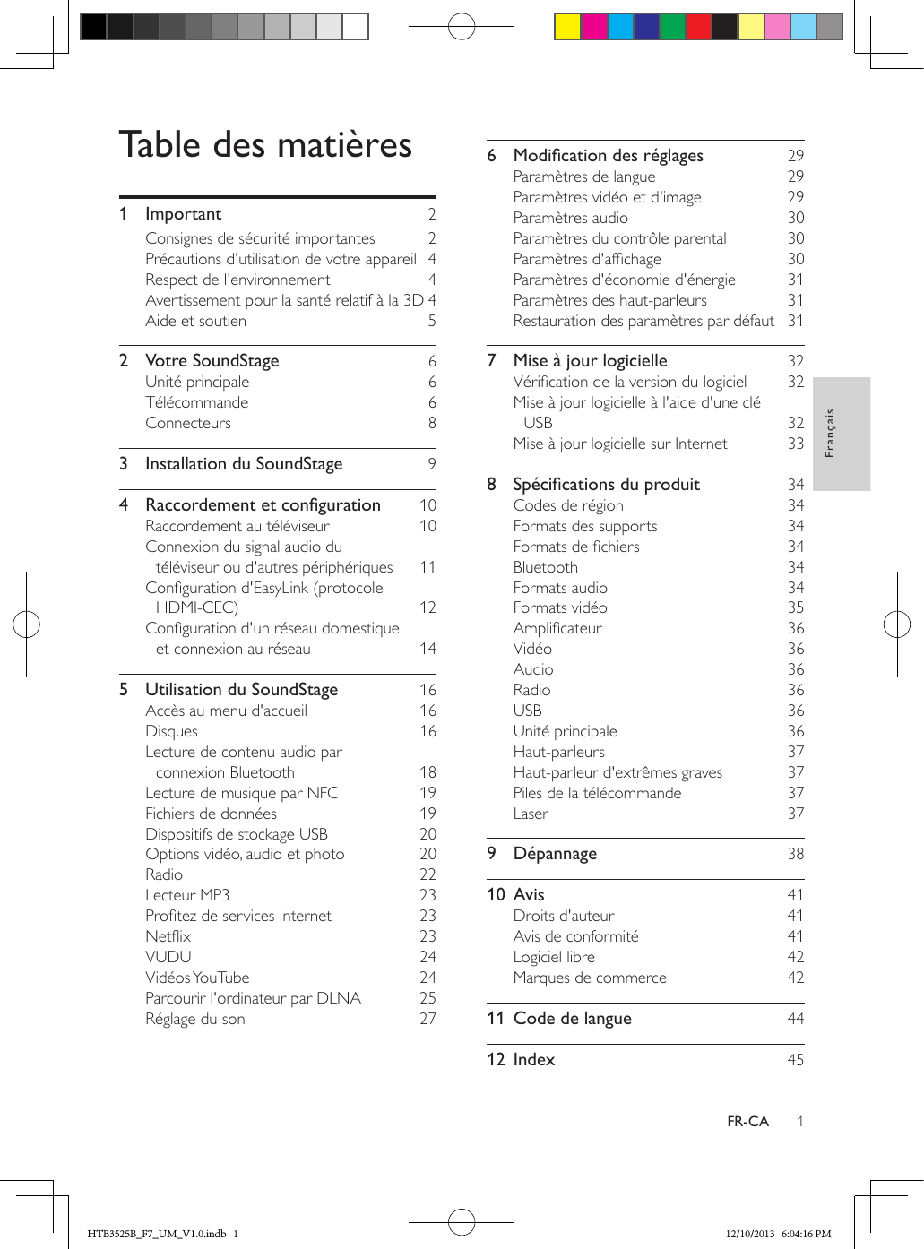 1FrançaisFR-CATable des matières1 Important  2Consignes de sécurité importantes  2Précautions d&apos;utilisation de votre appareil  4Respect de l&apos;environnement  4Avertissement pour la santé relatif à la 3D 4Aide et soutien  52  Votre SoundStage  6Unité principale  6Télécommande  6Connecteurs  83  Installation du SoundStage  94 Raccordementetconguration 10Raccordement au téléviseur  10Connexion du signal audio du téléviseur ou d&apos;autres périphériques  11Conguration d&apos;EasyLink (protocole HDMI-CEC)  12Conguration d&apos;un réseau domestique et connexion au réseau  145  Utilisation du SoundStage  16Accès au menu d&apos;accueil  16Disques  16Lecture de contenu audio par connexion Bluetooth  18Lecture de musique par NFC  19Fichiers de données  19Dispositifs de stockage USB  20Options vidéo, audio et photo  20Radio  22Lecteur MP3  23Protez de services Internet  23Netix  23VUDU  24Vidéos YouTube  24Parcourir l&apos;ordinateur par DLNA  25Réglage du son  276 Modicationdesréglages 29Paramètres de langue  29Paramètres vidéo et d&apos;image  29Paramètres audio  30Paramètres du contrôle parental  30Paramètres d&apos;afchage  30Paramètres d&apos;économie d&apos;énergie  31Paramètres des haut-parleurs  31Restauration des paramètres par défaut  317  Mise à jour logicielle  32Vérication de la version du logiciel  32Mise à jour logicielle à l&apos;aide d&apos;une clé USB  32Mise à jour logicielle sur Internet  338 Spécicationsduproduit 34Codes de région  34Formats des supports  34Formats de chiers  34Bluetooth  34Formats audio  34Formats vidéo  35Amplicateur  36Vidéo  36Audio  36Radio  36USB  36Unité principale  36Haut-parleurs  37Haut-parleur d&apos;extrêmes graves  37Piles de la télécommande  37Laser  379 Dépannage  3810 Avis  41Droits d&apos;auteur  41Avis de conformité  41Logiciel libre  42Marques de commerce  4211  Code de langue  4412 Index  45HTB3525B_F7_UM_V1.0.indb   1 12/10/2013   6:04:16 PM