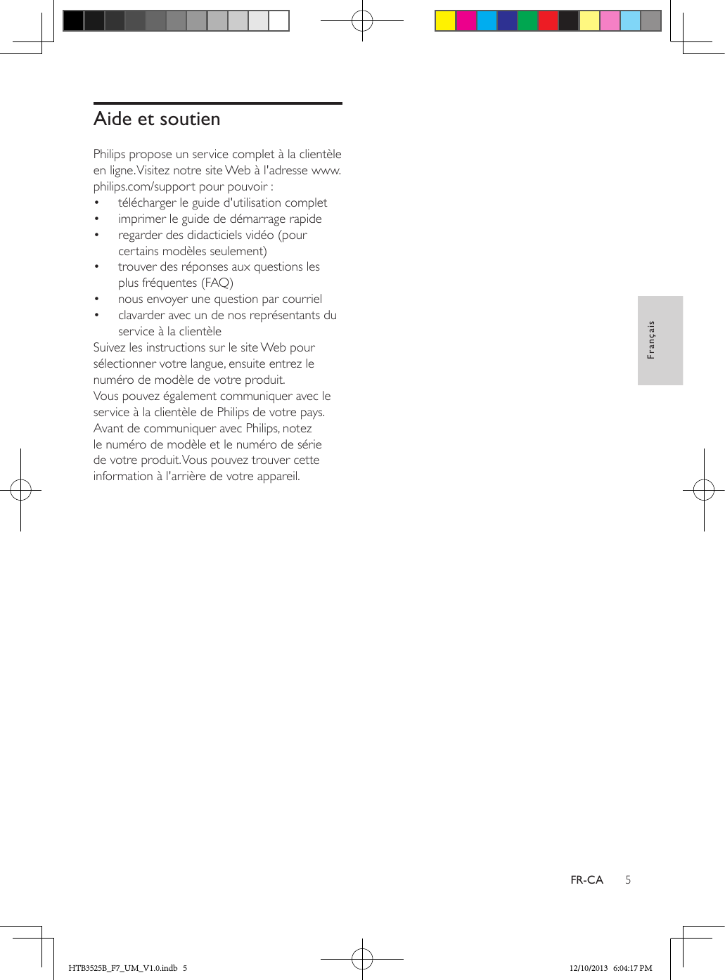 5FrançaisFR-CAAide et soutienPhilips propose un service complet à la clientèle en ligne. Visitez notre site Web à l&apos;adresse www.philips.com/support pour pouvoir :•  télécharger le guide d&apos;utilisation complet•  imprimer le guide de démarrage rapide•  regarder des didacticiels vidéo (pour certains modèles seulement)•  trouver des réponses aux questions les plus fréquentes (FAQ)•  nous envoyer une question par courriel•  clavarder avec un de nos représentants du service à la clientèleSuivez les instructions sur le site Web pour sélectionner votre langue, ensuite entrez le numéro de modèle de votre produit. Vous pouvez également communiquer avec le service à la clientèle de Philips de votre pays. Avant de communiquer avec Philips, notez le numéro de modèle et le numéro de série de votre produit. Vous pouvez trouver cette information à l&apos;arrière de votre appareil.HTB3525B_F7_UM_V1.0.indb   5 12/10/2013   6:04:17 PM