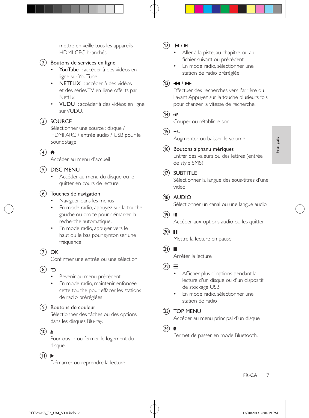 7FrançaisFR-CAmettre en veille tous les appareils HDMI-CEC branchésb  Boutons de services en ligne•  YouTube  : accéder à des vidéos en ligne sur YouTube.•  NETFLIX  : accéder à des vidéos et des séries TV en ligne offerts par Netix.•  VUDU  : accéder à des vidéos en ligne sur VUDU.c  SOURCESélectionner une source : disque / HDMI ARC / entrée audio / USB pour le SoundStage.d Accéder au menu d&apos;accueile  DISC MENU•  Accéder au menu du disque ou le quitter en cours de lecture f  Touches de navigation•  Naviguer dans les menus•  En mode radio, appuyez sur la touche gauche ou droite pour démarrer la recherche automatique.•  En mode radio, appuyer vers le haut ou le bas pour syntoniser une fréquenceg  OKConrmer une entrée ou une sélectionh •  Revenir au menu précédent•  En mode radio, maintenir enfoncée cette touche pour effacer les stations de radio prérégléesi  Boutons de couleurSélectionner des tâches ou des options dans les disques Blu-ray.j Pour ouvrir ou fermer le logement du disque.k Démarrer ou reprendre la lecturel     / •  Aller à la piste, au chapitre ou au chier suivant ou précédent•  En mode radio, sélectionner une station de radio prérégléem   / Effectuer des recherches vers l&apos;arrière ou l&apos;avant Appuyez sur la touche plusieurs fois pour changer la vitesse de recherche.n Couper ou rétablir le sono  +/-Augmenter ou baisser le volumep  Boutons alphanu mériquesEntrer des valeurs ou des lettres (entrée de style SMS)q  SUBTITLESélectionner la langue des sous-titres d&apos;une vidéor  AUDIOSélectionner un canal ou une langue audios Accéder aux options audio ou les quittert Mettre la lecture en pause.u Arrêter la lecturev •  Afcher plus d&apos;options pendant la lecture d&apos;un disque ou d&apos;un dispositif de stockage USB•  En mode radio, sélectionner une station de radiow  TOP MENUAccéder au menu principal d&apos;un disquex Permet de passer en mode Bluetooth.HTB3525B_F7_UM_V1.0.indb   7 12/10/2013   6:04:19 PM