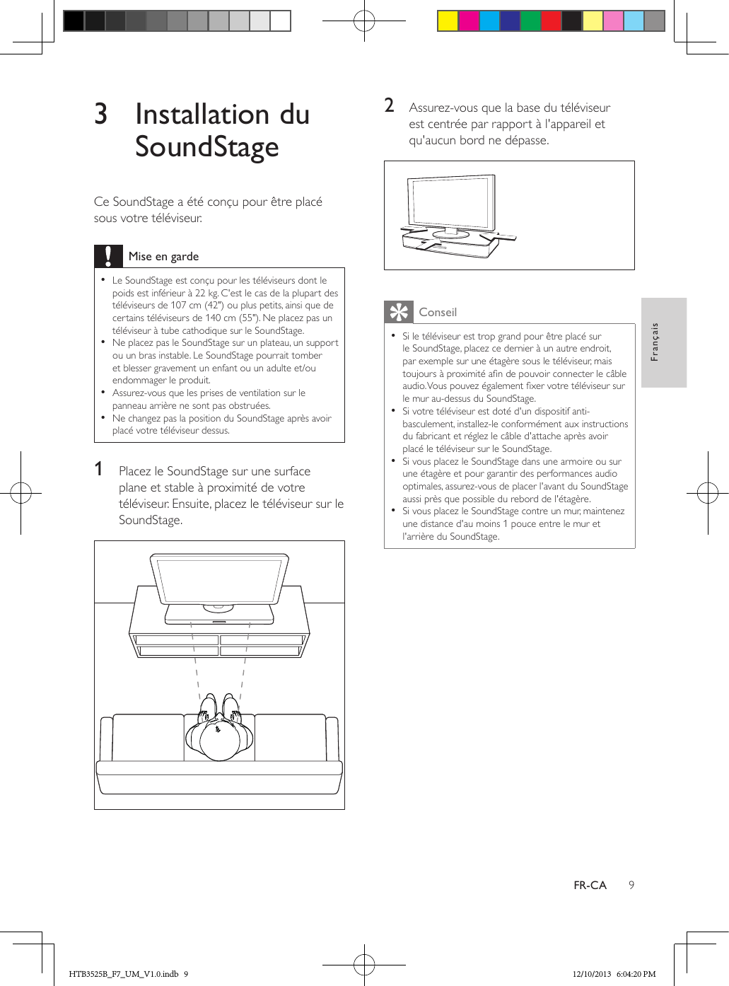 9FrançaisFR-CA3  Installation du SoundStageCe SoundStage a été conçu pour être placé sous votre téléviseur.Mise en garde • Le SoundStage est conçu pour les téléviseurs dont le poids est inférieur à 22 kg. C&apos;est le cas de la plupart des téléviseurs de 107 cm (42&quot;) ou plus petits, ainsi que de certains téléviseurs de 140 cm (55&quot;). Ne placez pas un téléviseur à tube cathodique sur le SoundStage. • Ne placez pas le SoundStage sur un plateau, un support ou un bras instable. Le SoundStage pourrait tomber et blesser gravement un enfant ou un adulte et/ou endommager le produit. • Assurez-vous que les prises de ventilation sur le panneau arrière ne sont pas obstruées. • Ne changez pas la position du SoundStage après avoir placé votre téléviseur dessus.1  Placez le SoundStage sur une surface plane et stable à proximité de votre téléviseur. Ensuite, placez le téléviseur sur le SoundStage. 2  Assurez-vous que la base du téléviseur est centrée par rapport à l&apos;appareil et qu&apos;aucun bord ne dépasse.  Conseil • Si le téléviseur est trop grand pour être placé sur le SoundStage, placez ce dernier à un autre endroit, par exemple sur une étagère sous le téléviseur, mais toujours à proximité an de pouvoir connecter le câble audio. Vous pouvez également xer votre téléviseur sur le mur au-dessus du SoundStage. • Si votre téléviseur est doté d&apos;un dispositif anti-basculement, installez-le conformément aux instructions du fabricant et réglez le câble d&apos;attache après avoir placé le téléviseur sur le SoundStage. • Si vous placez le SoundStage dans une armoire ou sur une étagère et pour garantir des performances audio optimales, assurez-vous de placer l&apos;avant du SoundStage aussi près que possible du rebord de l&apos;étagère. • Si vous placez le SoundStage contre un mur, maintenez une distance d&apos;au moins 1 pouce entre le mur et l&apos;arrière du SoundStage.HTB3525B_F7_UM_V1.0.indb   9 12/10/2013   6:04:20 PM