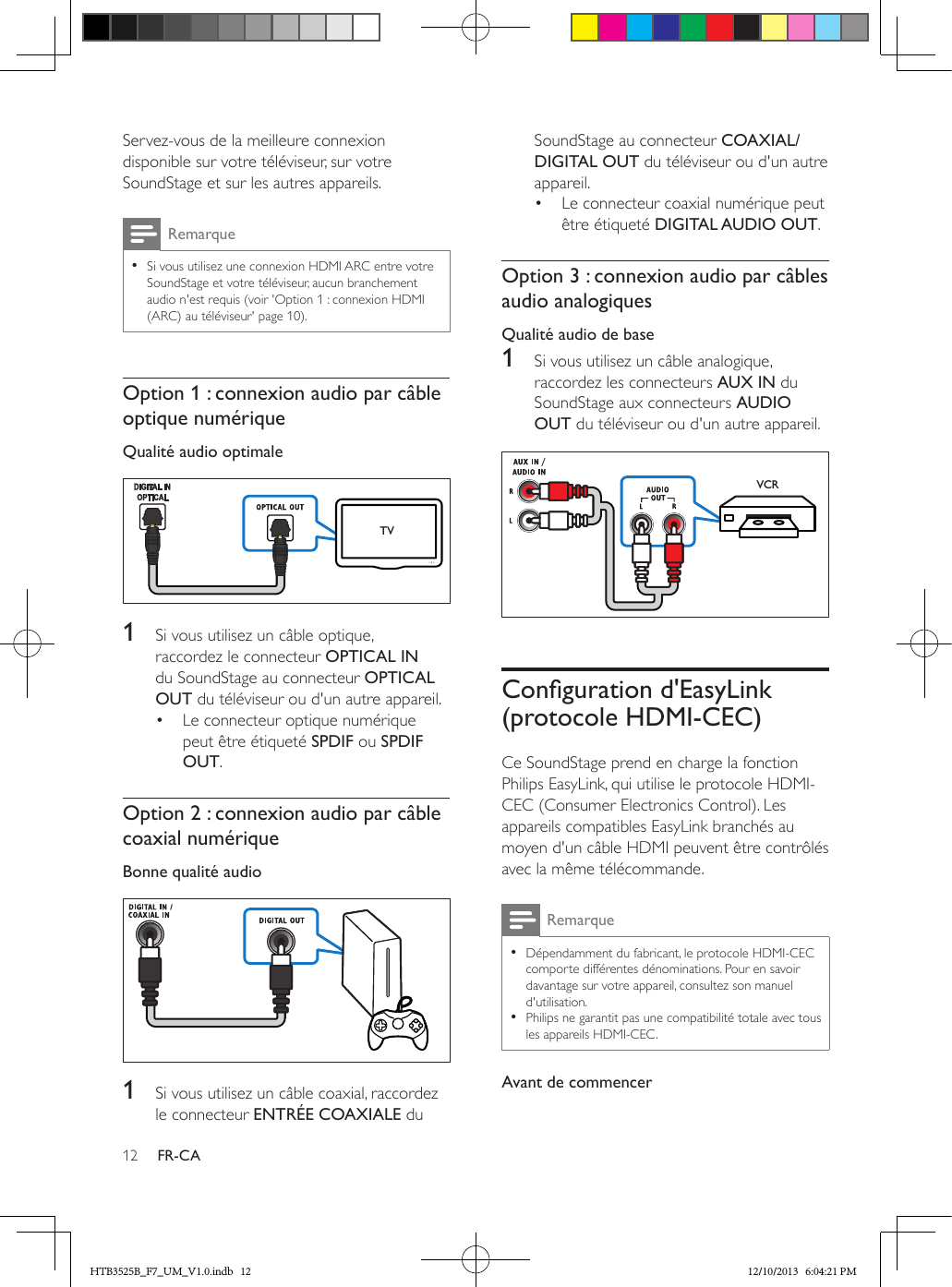 12 FR-CAServez-vous de la meilleure connexion disponible sur votre téléviseur, sur votre SoundStage et sur les autres appareils. Remarque • Si vous utilisez une connexion HDMI ARC entre votre SoundStage et votre téléviseur, aucun branchement audio n&apos;est requis (voir &apos;Option 1 : connexion HDMI (ARC) au téléviseur&apos; page 10).Option 1 : connexion audio par câble optique numériqueQualité audio optimale  1  Si vous utilisez un câble optique, raccordez le connecteur OPTICAL IN du SoundStage au connecteur OPTICAL OUT du téléviseur ou d&apos;un autre appareil. •  Le connecteur optique numérique peut être étiqueté SPDIF ou SPDIF OUT. Option 2 : connexion audio par câble coaxial numériqueBonne qualité audio   1  Si vous utilisez un câble coaxial, raccordez le connecteur ENTRÉE COAXIALE du TVSoundStage au connecteur COAXIAL/DIGITAL OUT du téléviseur ou d&apos;un autre appareil. •  Le connecteur coaxial numérique peut être étiqueté DIGITAL AUDIO OUT. Option 3 : connexion audio par câbles audio analogiquesQualité audio de base1  Si vous utilisez un câble analogique, raccordez les connecteurs AUX IN du SoundStage aux connecteurs AUDIO OUT du téléviseur ou d&apos;un autre appareil.  Congurationd&apos;EasyLink(protocole HDMI-CEC)Ce SoundStage prend en charge la fonction Philips EasyLink, qui utilise le protocole HDMI-CEC (Consumer Electronics Control). Les appareils compatibles EasyLink branchés au moyen d&apos;un câble HDMI peuvent être contrôlés avec la même télécommande. Remarque • Dépendamment du fabricant, le protocole HDMI-CEC comporte différentes dénominations. Pour en savoir davantage sur votre appareil, consultez son manuel d&apos;utilisation. • Philips ne garantit pas une compatibilité totale avec tous les appareils HDMI-CEC.Avant de commencerVCRHTB3525B_F7_UM_V1.0.indb   12 12/10/2013   6:04:21 PM