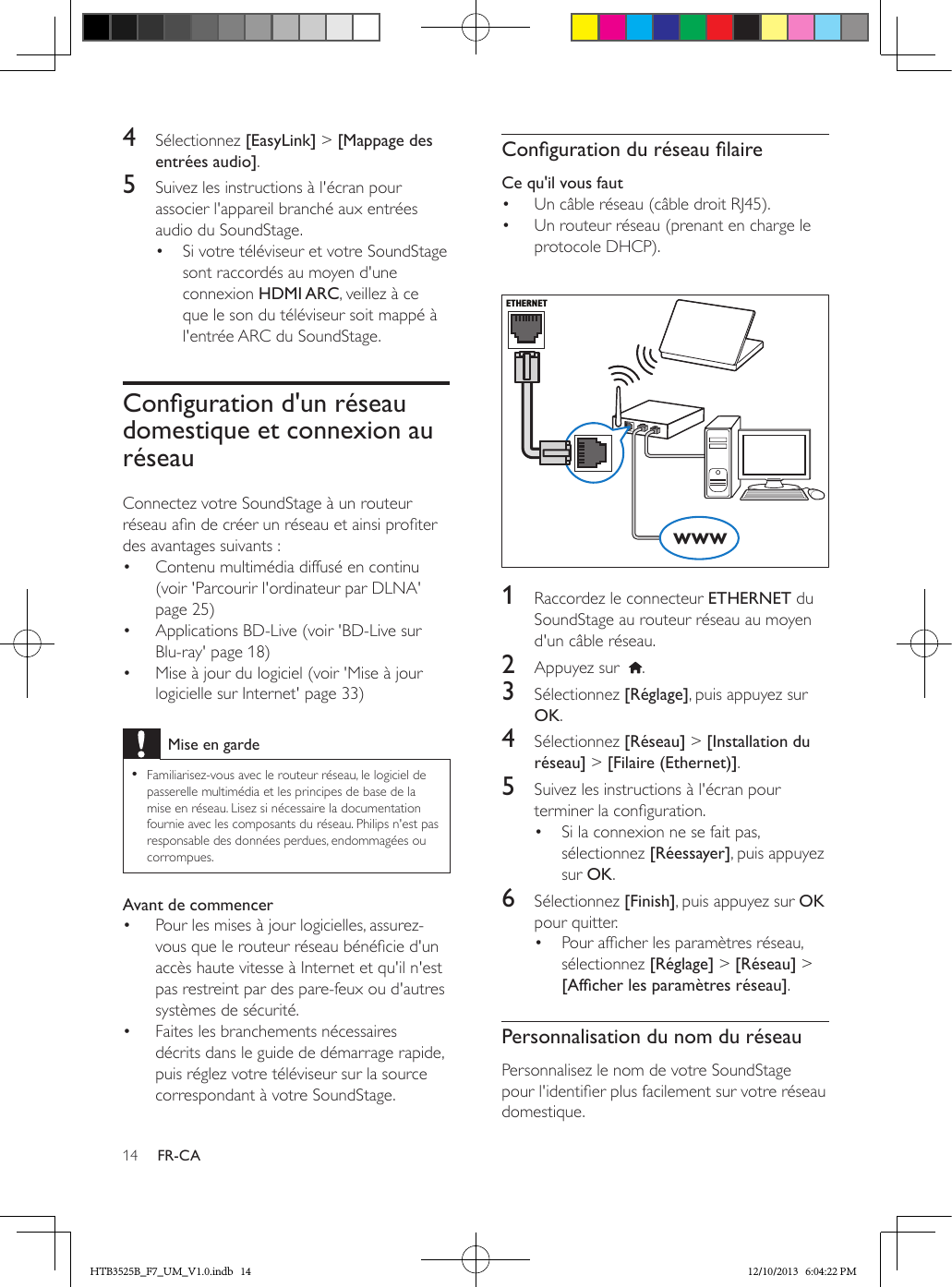 14 FR-CA4  Sélectionnez [EasyLink] &gt; [Mappage des entrées audio].5  Suivez les instructions à l&apos;écran pour associer l&apos;appareil branché aux entrées audio du SoundStage.•  Si votre téléviseur et votre SoundStage sont raccordés au moyen d&apos;une connexion HDMI ARC, veillez à ce que le son du téléviseur soit mappé à l&apos;entrée ARC du SoundStage.Congurationd&apos;unréseaudomestique et connexion au réseauConnectez votre SoundStage à un routeur réseau an de créer un réseau et ainsi proter des avantages suivants :•  Contenu multimédia diffusé en continu (voir &apos;Parcourir l&apos;ordinateur par DLNA&apos; page 25)•  Applications BD-Live (voir &apos;BD-Live sur Blu-ray&apos; page 18)•  Mise à jour du logiciel (voir &apos;Mise à jour logicielle sur Internet&apos; page 33)Mise en garde • Familiarisez-vous avec le routeur réseau, le logiciel de passerelle multimédia et les principes de base de la mise en réseau. Lisez si nécessaire la documentation fournie avec les composants du réseau. Philips n&apos;est pas responsable des données perdues, endommagées ou corrompues.Avant de commencer•  Pour les mises à jour logicielles, assurez-vous que le routeur réseau bénécie d&apos;un accès haute vitesse à Internet et qu&apos;il n&apos;est pas restreint par des pare-feux ou d&apos;autres systèmes de sécurité.•  Faites les branchements nécessaires décrits dans le guide de démarrage rapide, puis réglez votre téléviseur sur la source correspondant à votre SoundStage.CongurationduréseaulaireCe qu&apos;il vous faut•  Un câble réseau (câble droit RJ45).•  Un routeur réseau (prenant en charge le protocole DHCP).   1  Raccordez le connecteur ETHERNET du SoundStage au routeur réseau au moyen d&apos;un câble réseau.2  Appuyez sur   .3  Sélectionnez [Réglage], puis appuyez sur OK.4  Sélectionnez [Réseau] &gt; [Installation du réseau] &gt; [Filaire (Ethernet)].5  Suivez les instructions à l&apos;écran pour terminer la conguration.•  Si la connexion ne se fait pas, sélectionnez [Réessayer], puis appuyez sur OK.6  Sélectionnez [Finish], puis appuyez sur OK pour quitter.•  Pour afcher les paramètres réseau, sélectionnez [Réglage] &gt; [Réseau] &gt; [Afcherlesparamètresréseau].Personnalisation du nom du réseauPersonnalisez le nom de votre SoundStage pour l&apos;identier plus facilement sur votre réseau domestique.ETHERNETwwwHTB3525B_F7_UM_V1.0.indb   14 12/10/2013   6:04:22 PM