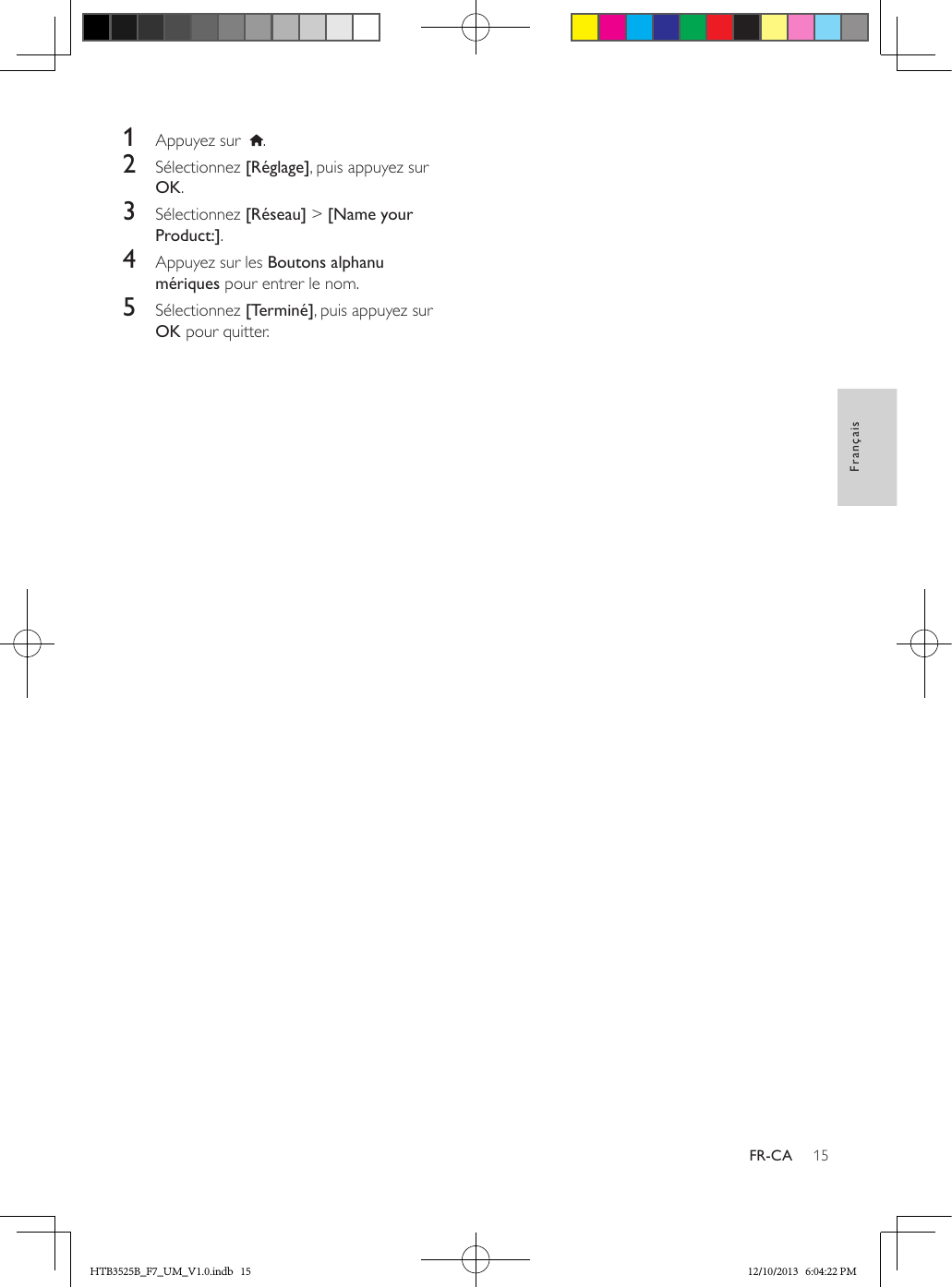 15FrançaisFR-CA1  Appuyez sur   .2  Sélectionnez [Réglage], puis appuyez sur OK.3  Sélectionnez [Réseau] &gt; [Name your Product:].4  Appuyez sur les Boutons alphanu mériques pour entrer le nom.5  Sélectionnez [Terminé], puis appuyez sur OK pour quitter.HTB3525B_F7_UM_V1.0.indb   15 12/10/2013   6:04:22 PM