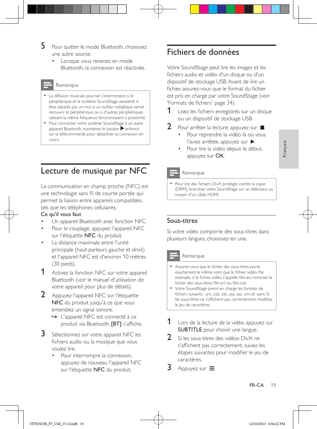 19FrançaisFR-CA5  Pour quitter le mode Bluetooth, choisissez une autre source.•  Lorsque vous revenez en mode Bluetooth, la connexion est réactivée.Remarque • La diffusion musicale pourrait s&apos;interrompre si le périphérique et le système SoundStage venaientt à être séparés par un mur, si un boîtier métallique venait recouvrir le périphérique ou si d&apos;autres périphériques utilisant la même fréquence fonctionnaient à proximité. • Pour connecter votre système SoundStage à un autre appareil Bluetooth, maintenez le bouton   enfoncé sur la télécommande pour désactiver la connexion en cours.Lecture de musique par NFCLa communication en champ proche (NFC) est une technologie sans l de courte portée qui permet la liaison entre appareils compatibles, tels que les téléphones cellulaires.Ce qu&apos;il vous faut•  Un appareil Bluetooth avec fonction NFC.•  Pour le couplage, appuyez l&apos;appareil NFC sur l&apos;étiquette NFC du produit.•  La distance maximale entre l&apos;unité principale (haut-parleurs gauche et droit) et l&apos;appareil NFC est d&apos;environ 10 mètres (30 pieds).1  Activez la fonction NFC sur votre appareil Bluetooth (voir le manuel d&apos;utilisation de votre appareil pour plus de détails).2  Appuyez l&apos;appareil NFC sur l&apos;étiquette NFC du produit jusqu&apos;à ce que vous entendiez un signal sonore. » L&apos;appareil NFC est connecté à ce produit via Bluetooth. [BT] s&apos;afche.3  Sélectionnez sur votre appareil NFC les chiers audio ou la musique que vous voulez lire.•  Pour interrompre la connexion, appuyez de nouveau l&apos;appareil NFC sur l&apos;étiquette NFC du produit.Fichiers de donnéesVotre SoundStage peut lire les images et les chiers audio et vidéo d&apos;un disque ou d&apos;un dispositif de stockage USB. Avant de lire un chier, assurez-vous que le format du chier est pris en charge par votre SoundStage (voir &apos;Formats de chiers&apos; page 34).1  Lisez les chiers enregistrés sur un disque ou un dispositif de stockage USB.2  Pour arrêter la lecture, appuyez sur   .•  Pour reprendre la vidéo là où vous l&apos;aviez arrêtée, appuyez sur   .•  Pour lire la vidéo depuis le début, appuyez sur OK.Remarque • Pour lire des chiers DivX protégés contre la copie (DRM), branchez votre SoundStage sur un téléviseur au moyen d&apos;un câble HDMI.Sous-titresSi votre vidéo comporte des sous-titres dans plusieurs langues, choisissez-en une.Remarque • Assurez-vous que le chier des sous-titres porte exactement le même nom que le chier vidéo. Par exemple, si le chier vidéo s&apos;appelle lm.avi, nommez le chier des sous-titres lm.srt ou lm.sub. • Votre SoundStage prend en charge les formats de chiers suivants : .srt, .sub, .txt, .ssa, .ass, .smi et .sami. Si les sous-titres ne s&apos;afchent pas correctement, modiez le jeu de caractères.1  Lors de la lecture de la vidéo, appuyez sur SUBTITLE pour choisir une langue.2  Si les sous-titres des vidéos DivX ne s&apos;afchent pas correctement, suivez les étapes suivantes pour modier le jeu de caractères.3  Appuyez sur   .HTB3525B_F7_UM_V1.0.indb   19 12/10/2013   6:04:22 PM