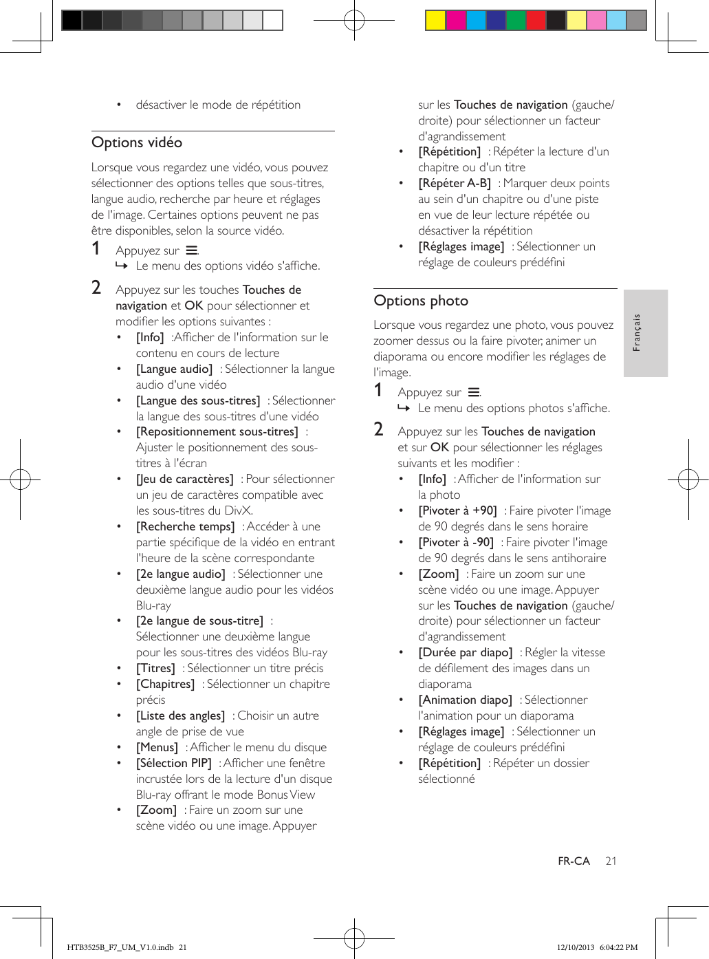 21FrançaisFR-CA•  désactiver le mode de répétitionOptions vidéoLorsque vous regardez une vidéo, vous pouvez sélectionner des options telles que sous-titres, langue audio, recherche par heure et réglages de l&apos;image. Certaines options peuvent ne pas être disponibles, selon la source vidéo.1  Appuyez sur   . » Le menu des options vidéo s&apos;afche.2  Appuyez sur les touches Touches de navigation et OK pour sélectionner et modier les options suivantes :•  [Info]  :Afcher de l&apos;information sur le contenu en cours de lecture•  [Langue audio]  : Sélectionner la langue audio d&apos;une vidéo•  [Langue des sous-titres]  : Sélectionner la langue des sous-titres d&apos;une vidéo•  [Repositionnement sous-titres]  : Ajuster le positionnement des sous-titres à l&apos;écran•  [Jeu de caractères]  : Pour sélectionner un jeu de caractères compatible avec les sous-titres du DivX.•  [Recherche temps]  : Accéder à une partie spécique de la vidéo en entrant l&apos;heure de la scène correspondante•  [2e langue audio]  : Sélectionner une deuxième langue audio pour les vidéos Blu-ray•  [2e langue de sous-titre]  : Sélectionner une deuxième langue pour les sous-titres des vidéos Blu-ray•  [Titres]  : Sélectionner un titre précis•  [Chapitres]  : Sélectionner un chapitre précis•  [Liste des angles]  : Choisir un autre angle de prise de vue•  [Menus]  : Afcher le menu du disque•  [Sélection PIP]  : Afcher une fenêtre incrustée lors de la lecture d&apos;un disque Blu-ray offrant le mode Bonus View•  [Zoom]  : Faire un zoom sur une scène vidéo ou une image. Appuyer sur les Touches de navigation (gauche/droite) pour sélectionner un facteur d&apos;agrandissement•  [Répétition]  : Répéter la lecture d&apos;un chapitre ou d&apos;un titre•  [Répéter A-B]  : Marquer deux points au sein d&apos;un chapitre ou d&apos;une piste en vue de leur lecture répétée ou désactiver la répétition•  [Réglages image]  : Sélectionner un réglage de couleurs prédéniOptions photoLorsque vous regardez une photo, vous pouvez zoomer dessus ou la faire pivoter, animer un diaporama ou encore modier les réglages de l&apos;image.1  Appuyez sur   . » Le menu des options photos s&apos;afche.2  Appuyez sur les Touches de navigation et sur OK pour sélectionner les réglages suivants et les modier :•  [Info]  : Afcher de l&apos;information sur la photo•  [Pivoter à +90]  : Faire pivoter l&apos;image de 90 degrés dans le sens horaire•  [Pivoter à -90]  : Faire pivoter l&apos;image de 90 degrés dans le sens antihoraire•  [Zoom]  : Faire un zoom sur une scène vidéo ou une image. Appuyer sur les Touches de navigation (gauche/droite) pour sélectionner un facteur d&apos;agrandissement•  [Durée par diapo]  : Régler la vitesse de délement des images dans un diaporama•  [Animation diapo]  : Sélectionner l&apos;animation pour un diaporama•  [Réglages image]  : Sélectionner un réglage de couleurs prédéni•  [Répétition]  : Répéter un dossier sélectionnéHTB3525B_F7_UM_V1.0.indb   21 12/10/2013   6:04:22 PM