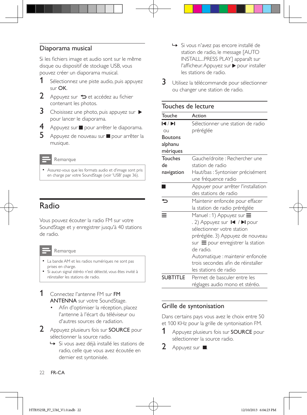 22 FR-CADiaporama musicalSi les chiers image et audio sont sur le même disque ou dispositif de stockage USB, vous pouvez créer un diaporama musical.1  Sélectionnez une piste audio, puis appuyez sur OK.2  Appuyez sur    et accédez au chier contenant les photos.3  Choisissez une photo, puis appuyez sur    pour lancer le diaporama.4  Appuyez sur   pour arrêter le diaporama.5  Appuyez de nouveau sur   pour arrêter la musique.Remarque • Assurez-vous que les formats audio et d&apos;image sont pris en charge par votre SoundStage (voir &apos;USB&apos; page 36).RadioVous pouvez écouter la radio FM sur votre SoundStage et y enregistrer jusqu&apos;à 40 stations de radio.Remarque • La bande AM et les radios numériques ne sont pas prises en charge. • Si aucun signal stéréo n&apos;est détecté, vous êtes invité à réinstaller les stations de radio.1  Connectez l&apos;antenne FM sur FM ANTENNA sur votre SoundStage.•  An d&apos;optimiser la réception, placez l&apos;antenne à l&apos;écart du téléviseur ou d&apos;autres sources de radiation.2  Appuyez plusieurs fois sur SOURCE pour sélectionner la source radio. » Si vous avez déjà installé les stations de radio, celle que vous avez écoutée en dernier est syntonisée. » Si vous n&apos;avez pas encore installé de station de radio, le message [AUTO INSTALL...PRESS PLAY] apparaît sur l&apos;afcheur. Appuyez sur   pour installer les stations de radio.3  Utilisez la télécommande pour sélectionner ou changer une station de radio.Touches de lectureTouche Action /  ouBoutons alphanu mériquesSélectionner une station de radio prérégléeTouches de navigationGauche/droite : Rechercher une station de radioHaut/bas : Syntoniser précisément une fréquence radioAppuyer pour arrêter l&apos;installation des stations de radioMaintenir enfoncée pour effacer la station de radio prérégléeManuel : 1) Appuyez sur . 2) Appuyez sur     /   pour sélectionner votre station préréglée. 3) Appuyez de nouveau sur    pour enregistrer la station de radio. Automatique : maintenir enfoncée trois secondes an de réinstaller les stations de radioSUBTITLE Permet de basculer entre les réglages audio mono et stéréo.Grille de syntonisationDans certains pays vous avez le choix entre 50 et 100 KHz pour la grille de syntonisation FM.1  Appuyez plusieurs fois sur SOURCE pour sélectionner la source radio.2  Appuyez sur   .HTB3525B_F7_UM_V1.0.indb   22 12/10/2013   6:04:23 PM