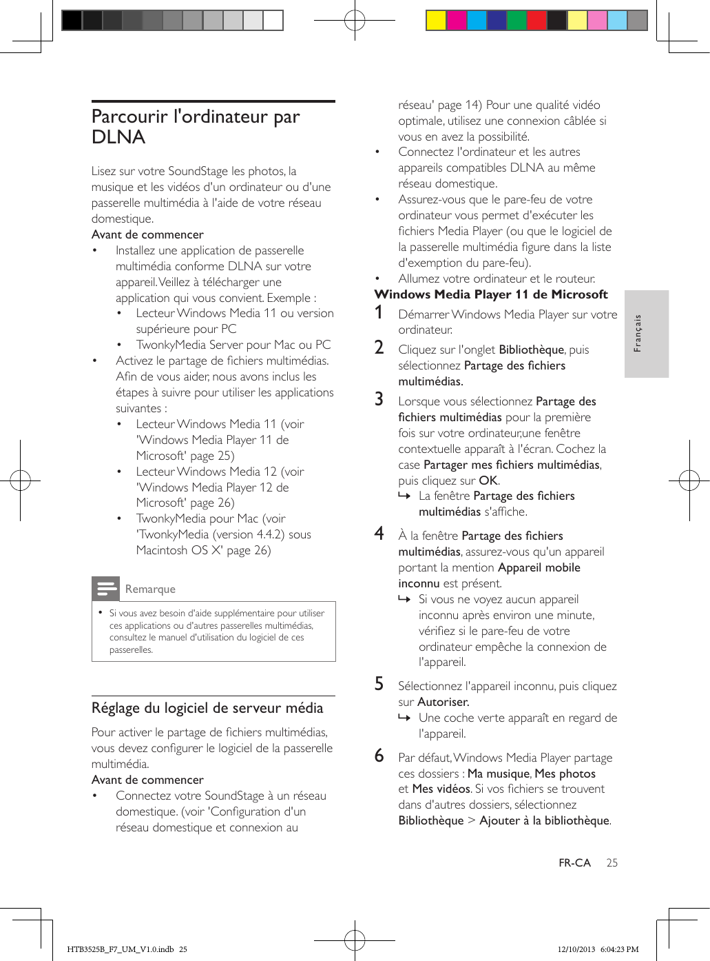 25FrançaisFR-CAParcourir l&apos;ordinateur par DLNALisez sur votre SoundStage les photos, la musique et les vidéos d&apos;un ordinateur ou d&apos;une passerelle multimédia à l&apos;aide de votre réseau domestique.Avant de commencer•  Installez une application de passerelle multimédia conforme DLNA sur votre appareil. Veillez à télécharger une application qui vous convient. Exemple :•  Lecteur Windows Media 11 ou version supérieure pour PC•  TwonkyMedia Server pour Mac ou PC•  Activez le partage de chiers multimédias. An de vous aider, nous avons inclus les étapes à suivre pour utiliser les applications suivantes :•  Lecteur Windows Media 11 (voir &apos;Windows Media Player 11 de Microsoft&apos; page 25)•  Lecteur Windows Media 12 (voir &apos;Windows Media Player 12 de Microsoft&apos; page 26)•  TwonkyMedia pour Mac (voir &apos;TwonkyMedia (version 4.4.2) sous Macintosh OS X&apos; page 26)Remarque • Si vous avez besoin d&apos;aide supplémentaire pour utiliser ces applications ou d&apos;autres passerelles multimédias, consultez le manuel d&apos;utilisation du logiciel de ces passerelles.Réglage du logiciel de serveur médiaPour activer le partage de chiers multimédias, vous devez congurer le logiciel de la passerelle multimédia.Avant de commencer•  Connectez votre SoundStage à un réseau domestique. (voir &apos;Conguration d&apos;un réseau domestique et connexion au réseau&apos; page 14) Pour une qualité vidéo optimale, utilisez une connexion câblée si vous en avez la possibilité.•  Connectez l&apos;ordinateur et les autres appareils compatibles DLNA au même réseau domestique.•  Assurez-vous que le pare-feu de votre ordinateur vous permet d&apos;exécuter les chiers Media Player (ou que le logiciel de la passerelle multimédia gure dans la liste d&apos;exemption du pare-feu).•  Allumez votre ordinateur et le routeur.Windows Media Player 11 de Microsoft1  Démarrer Windows Media Player sur votre ordinateur.2  Cliquez sur l&apos;onglet Bibliothèque, puis sélectionnez Partagedeschiersmultimédias.3  Lorsque vous sélectionnez Partage des chiersmultimédias pour la première fois sur votre ordinateur,une fenêtre contextuelle apparaît à l&apos;écran. Cochez la case Partagermeschiersmultimédias, puis cliquez sur OK. » La fenêtre Partagedeschiersmultimédias s&apos;afche.4  À la fenêtre Partagedeschiersmultimédias, assurez-vous qu&apos;un appareil portant la mention Appareil mobile inconnu est présent. » Si vous ne voyez aucun appareil inconnu après environ une minute, vériez si le pare-feu de votre ordinateur empêche la connexion de l&apos;appareil.5  Sélectionnez l&apos;appareil inconnu, puis cliquez sur Autoriser. » Une coche verte apparaît en regard de l&apos;appareil.6  Par défaut, Windows Media Player partage ces dossiers : Ma musique, Mes photos et Mes vidéos. Si vos chiers se trouvent dans d&apos;autres dossiers, sélectionnez Bibliothèque &gt; Ajouter à la bibliothèque.HTB3525B_F7_UM_V1.0.indb   25 12/10/2013   6:04:23 PM