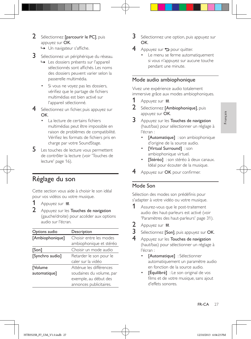 27FrançaisFR-CA2  Sélectionnez [parcourir le PC], puis appuyez sur OK. » Un navigateur s&apos;afche.3  Sélectionnez un périphérique du réseau. » Les dossiers présents sur l&apos;appareil sélectionnés sont afchés. Les noms des dossiers peuvent varier selon la passerelle multimédia.•  Si vous ne voyez pas les dossiers, vériez que le partage de chiers multimédias est bien activé sur l&apos;appareil sélectionné.4  Sélectionnez un chier, puis appuyez sur OK.•  La lecture de certains chiers multimédias peut être impossible en raison de problèmes de compatibilité. Vériez les formats de chiers pris en charge par votre SoundStage.5  Les touches de lecture vous permettent de contrôler la lecture (voir &apos;Touches de lecture&apos; page 16).Réglage du sonCette section vous aide à choisir le son idéal pour vos vidéos ou votre musique.1  Appuyez sur   .2  Appuyez sur les Touches de navigation (gauche/droite) pour accéder aux options audio sur l&apos;écran. Options audio Description[Ambiophonique] Choisir entre les modes ambiophonique et stéréo[Son] Choisir un mode audio[Synchro audio] Retarder le son pour le caler sur la vidéo[Volume automatique]Atténue les différences soudaines du volume, par exemple, au début des annonces publicitaires.3  Sélectionnez une option, puis appuyez sur OK.4  Appuyez sur   pour quitter.•  Le menu se ferme automatiquement si vous n&apos;appuyez sur aucune touche pendant une minute.Mode audio ambiophoniqueVivez une expérience audio totalement immersive grâce aux modes ambiophoniques.1  Appuyez sur   .2  Sélectionnez [Ambiophonique], puis appuyez sur OK.3  Appuyez sur les Touches de navigation (haut/bas) pour sélectionner un réglage à l&apos;écran :•  [Automatique]  : son ambiophonique d&apos;origine de la source audio.•  [Virtual Surround]  : son ambiophonique virtuel.•  [Stéréo]  : son stéréo à deux canaux. Idéal pour écouter de la musique.4  Appuyez sur OK pour conrmer.Mode SonSélection des modes son prédénis pour s&apos;adapter à votre vidéo ou votre musique.1  Assurez-vous que le post-traitement audio des haut-parleurs est activé (voir &apos;Paramètres des haut-parleurs&apos; page 31).2  Appuyez sur   .3  Sélectionnez [Son], puis appuyez sur OK.4  Appuyez sur les Touches de navigation (haut/bas) pour sélectionner un réglage à l&apos;écran :•  [Automatique]  : Sélectionner automatiquement un paramètre audio en fonction de la source audio.•  [Équilibré]  : Le son original de vos lms et de votre musique, sans ajout d&apos;effets sonores. HTB3525B_F7_UM_V1.0.indb   27 12/10/2013   6:04:23 PM