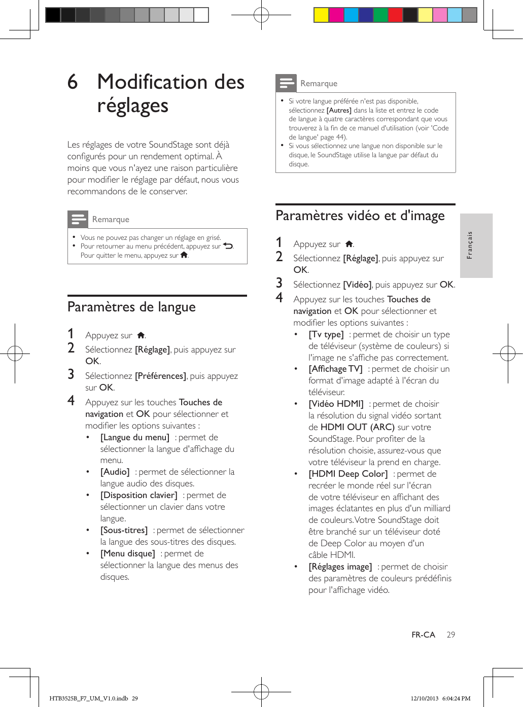 29FrançaisFR-CA6  Modification des réglagesLes réglages de votre SoundStage sont déjà congurés pour un rendement optimal. À moins que vous n&apos;ayez une raison particulière pour modier le réglage par défaut, nous vous recommandons de le conserver.Remarque • Vous ne pouvez pas changer un réglage en grisé. • Pour retourner au menu précédent, appuyez sur  . Pour quitter le menu, appuyez sur  .Paramètres de langue1  Appuyez sur   .2  Sélectionnez [Réglage], puis appuyez sur OK.3  Sélectionnez [Préférences], puis appuyez sur OK.4  Appuyez sur les touches Touches de navigation et OK pour sélectionner et modier les options suivantes :•  [Langue du menu]  : permet de sélectionner la langue d&apos;afchage du menu.•  [Audio]  : permet de sélectionner la langue audio des disques.•  [Disposition clavier]  : permet de sélectionner un clavier dans votre langue.•  [Sous-titres]  : permet de sélectionner la langue des sous-titres des disques.•  [Menu disque]  : permet de sélectionner la langue des menus des disques.Remarque • Si votre langue préférée n&apos;est pas disponible, sélectionnez [Autres] dans la liste et entrez le code de langue à quatre caractères correspondant que vous trouverez à la n de ce manuel d&apos;utilisation (voir &apos;Code de langue&apos; page 44). • Si vous sélectionnez une langue non disponible sur le disque, le SoundStage utilise la langue par défaut du disque.Paramètres vidéo et d&apos;image1  Appuyez sur   .2  Sélectionnez [Réglage], puis appuyez sur OK.3  Sélectionnez [Vidéo], puis appuyez sur OK.4  Appuyez sur les touches Touches de navigation et OK pour sélectionner et modier les options suivantes :•  [Tv type]  : permet de choisir un type de téléviseur (système de couleurs) si l&apos;image ne s&apos;afche pas correctement.•  [AfchageTV]  : permet de choisir un format d&apos;image adapté à l&apos;écran du téléviseur.•  [Vidéo HDMI]  : permet de choisir la résolution du signal vidéo sortant de HDMI OUT (ARC) sur votre SoundStage. Pour proter de la résolution choisie, assurez-vous que votre téléviseur la prend en charge.•  [HDMI Deep Color]  : permet de recréer le monde réel sur l&apos;écran de votre téléviseur en afchant des images éclatantes en plus d&apos;un milliard de couleurs. Votre SoundStage doit être branché sur un téléviseur doté de Deep Color au moyen d&apos;un câble HDMI.•  [Réglages image]  : permet de choisir des paramètres de couleurs prédénis pour l&apos;afchage vidéo. HTB3525B_F7_UM_V1.0.indb   29 12/10/2013   6:04:24 PM