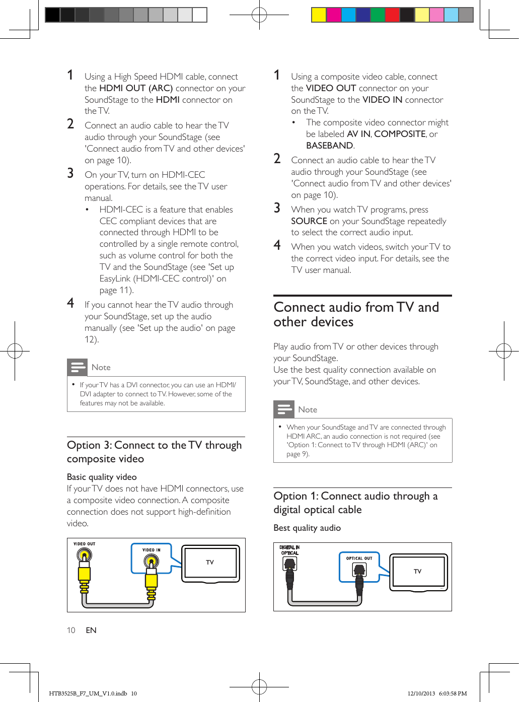 10 EN1  Using a High Speed HDMI cable, connect the HDMI OUT (ARC) connector on your SoundStage to the HDMI connector on the TV. 2  Connect an audio cable to hear the TV audio through your SoundStage (see &apos;Connect audio from TV and other devices&apos; on page 10).3  On your TV, turn on HDMI-CEC operations. For details, see the TV user manual.•  HDMI-CEC is a feature that enables CEC compliant devices that are connected through HDMI to be controlled by a single remote control, such as volume control for both the TV and the SoundStage (see &apos;Set up EasyLink (HDMI-CEC control)&apos; on page 11).4  If you cannot hear the TV audio through your SoundStage, set up the audio manually (see &apos;Set up the audio&apos; on page 12).Note • If your TV has a DVI connector, you can use an HDMI/DVI adapter to connect to TV. However, some of the features may not be available.Option 3: Connect to the TV through composite videoBasic quality videoIf your TV does not have HDMI connectors, use a composite video connection. A composite connection does not support high-denition video. TV1  Using a composite video cable, connect the VIDEO OUT connector on your SoundStage to the VIDEO IN connector on the TV.•  The composite video connector might be labeled AV IN, COMPOSITE, or BASEBAND.2  Connect an audio cable to hear the TV audio through your SoundStage (see &apos;Connect audio from TV and other devices&apos; on page 10).3  When you watch TV programs, press SOURCE on your SoundStage repeatedly to select the correct audio input.4  When you watch videos, switch your TV to the correct video input. For details, see the TV user manual.Connect audio from TV and other devicesPlay audio from TV or other devices through your SoundStage.Use the best quality connection available on your TV, SoundStage, and other devices. Note • When your SoundStage and TV are connected through HDMI ARC, an audio connection is not required (see &apos;Option 1: Connect to TV through HDMI (ARC)&apos; on page 9).Option 1: Connect audio through a digital optical cableBest quality audio    TVHTB3525B_F7_UM_V1.0.indb   10 12/10/2013   6:03:58 PM