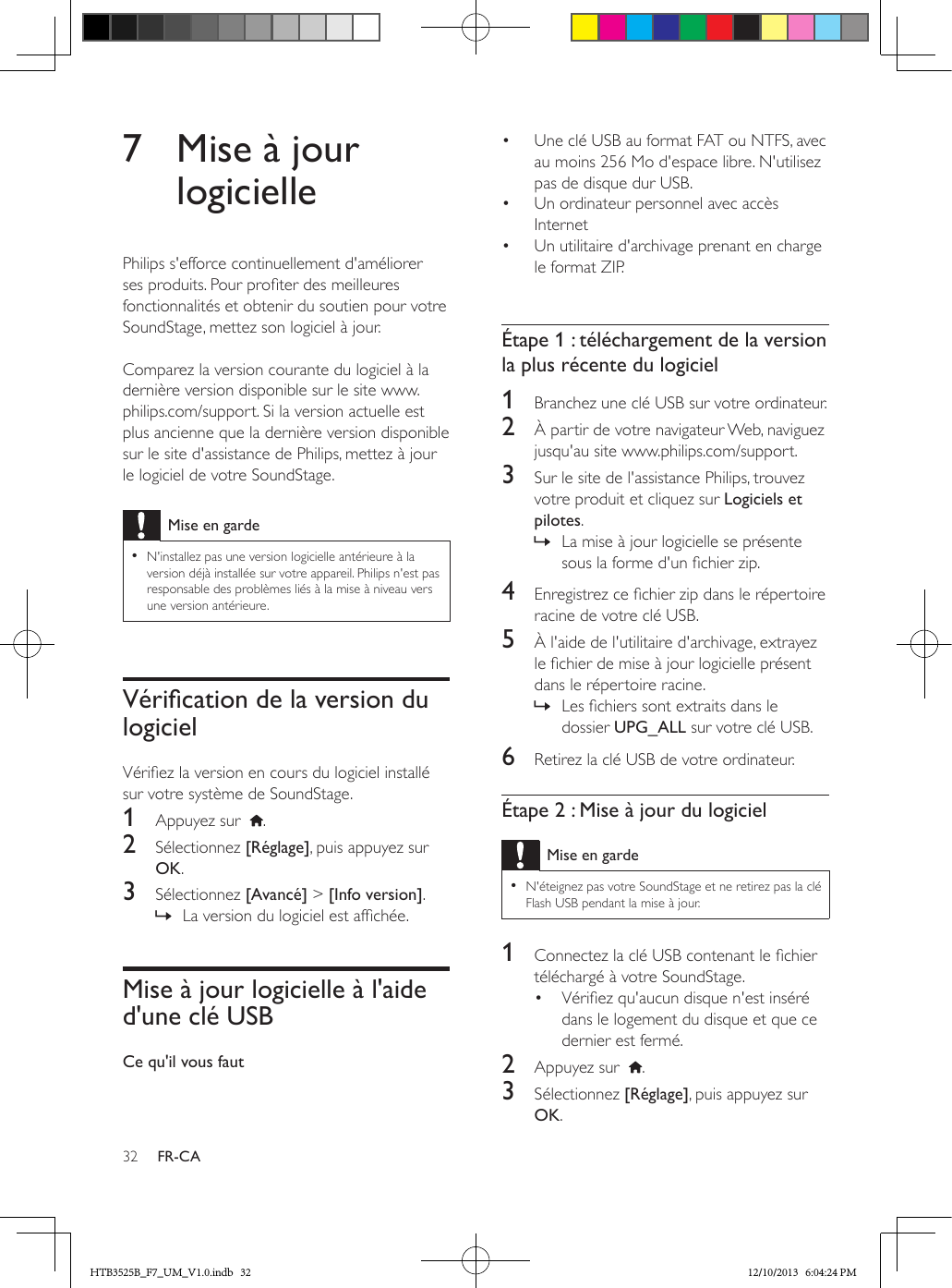 32 FR-CA7  Mise à jour logiciellePhilips s&apos;efforce continuellement d&apos;améliorer ses produits. Pour proter des meilleures fonctionnalités et obtenir du soutien pour votre SoundStage, mettez son logiciel à jour.  Comparez la version courante du logiciel à la dernière version disponible sur le site www.philips.com/support. Si la version actuelle est plus ancienne que la dernière version disponible sur le site d&apos;assistance de Philips, mettez à jour le logiciel de votre SoundStage.Mise en garde • N&apos;installez pas une version logicielle antérieure à la version déjà installée sur votre appareil. Philips n&apos;est pas responsable des problèmes liés à la mise à niveau vers une version antérieure.VéricationdelaversiondulogicielVériez la version en cours du logiciel installé sur votre système de SoundStage.1  Appuyez sur   .2  Sélectionnez [Réglage], puis appuyez sur OK.3  Sélectionnez [Avancé] &gt; [Info version]. » La version du logiciel est afchée. Mise à jour logicielle à l&apos;aide d&apos;une clé USBCe qu&apos;il vous faut•  Une clé USB au format FAT ou NTFS, avec au moins 256 Mo d&apos;espace libre. N&apos;utilisez pas de disque dur USB.•  Un ordinateur personnel avec accès Internet•  Un utilitaire d&apos;archivage prenant en charge le format ZIP. Étape 1 : téléchargement de la version la plus récente du logiciel1  Branchez une clé USB sur votre ordinateur.2  À partir de votre navigateur Web, naviguez jusqu&apos;au site www.philips.com/support.3  Sur le site de l&apos;assistance Philips, trouvez votre produit et cliquez sur Logiciels et pilotes.  » La mise à jour logicielle se présente sous la forme d&apos;un chier zip.4  Enregistrez ce chier zip dans le répertoire racine de votre clé USB.5  À l&apos;aide de l&apos;utilitaire d&apos;archivage, extrayez le chier de mise à jour logicielle présent dans le répertoire racine. » Les chiers sont extraits dans le dossier UPG_ALL sur votre clé USB.6  Retirez la clé USB de votre ordinateur.Étape 2 : Mise à jour du logicielMise en garde • N&apos;éteignez pas votre SoundStage et ne retirez pas la clé Flash USB pendant la mise à jour.1  Connectez la clé USB contenant le chier téléchargé à votre SoundStage.•  Vériez qu&apos;aucun disque n&apos;est inséré dans le logement du disque et que ce dernier est fermé.2  Appuyez sur   .3  Sélectionnez [Réglage], puis appuyez sur OK.HTB3525B_F7_UM_V1.0.indb   32 12/10/2013   6:04:24 PM