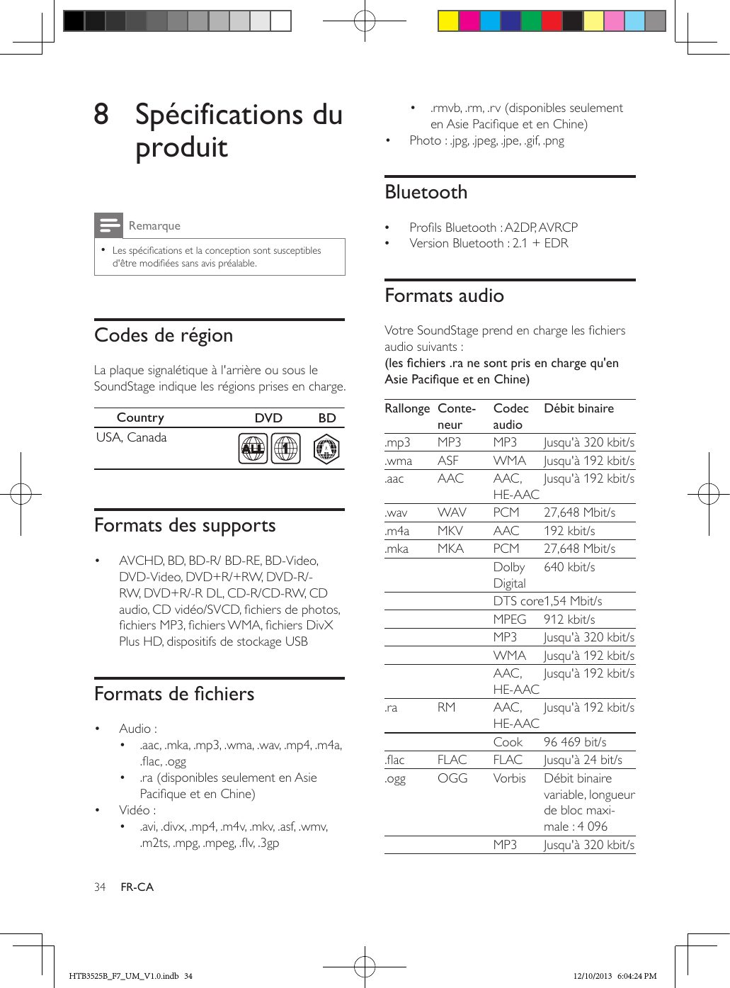 34 FR-CA8  Spécifications du produitRemarque • Les spécications et la conception sont susceptibles d&apos;être modiées sans avis préalable.Codes de régionLa plaque signalétique à l&apos;arrière ou sous le SoundStage indique les régions prises en charge.  Formats des supports•  AVCHD, BD, BD-R/ BD-RE, BD-Video, DVD-Video, DVD+R/+RW, DVD-R/-RW, DVD+R/-R DL, CD-R/CD-RW, CD audio, CD vidéo/SVCD, chiers de photos, chiers MP3, chiers WMA, chiers DivX Plus HD, dispositifs de stockage USBFormatsdechiers•  Audio : •  .aac, .mka, .mp3, .wma, .wav, .mp4, .m4a, .ac, .ogg•  .ra (disponibles seulement en Asie Pacique et en Chine)•  Vidéo : •  .avi, .divx, .mp4, .m4v, .mkv, .asf, .wmv, .m2ts, .mpg, .mpeg, .v, .3gpCountry  DVD  BDUSA, CanadaAA1•  .rmvb, .rm, .rv (disponibles seulement en Asie Pacique et en Chine)•  Photo : .jpg, .jpeg, .jpe, .gif, .pngBluetooth •Prols Bluetooth : A2DP, AVRCP •Version Bluetooth : 2.1 + EDRFormats audioVotre SoundStage prend en charge les chiers audio suivants :(leschiers.ranesontprisenchargequ&apos;enAsiePaciqueetenChine)Rallonge Conte-neurCodec audioDébit binaire.mp3 MP3 MP3 Jusqu&apos;à 320 kbit/s.wma ASF WMA Jusqu&apos;à 192 kbit/s.aac AAC AAC, HE-AACJusqu&apos;à 192 kbit/s.wav WAV PCM 27,648 Mbit/s.m4a MKV AAC 192 kbit/s.mka MKA PCM 27,648 Mbit/s    Dolby Digital640 kbit/s    DTS core1,54 Mbit/s    MPEG 912 kbit/s     MP3 Jusqu&apos;à 320 kbit/s    WMA Jusqu&apos;à 192 kbit/s    AAC, HE-AACJusqu&apos;à 192 kbit/s.ra RM AAC , HE-AACJusqu&apos;à 192 kbit/s    Cook 96 469 bit/s.ac FLAC FLAC Jusqu&apos;à 24 bit/s.ogg OGG Vorbis Débit binaire variable, longueur de bloc maxi-male : 4 096    MP3 Jusqu&apos;à 320 kbit/sHTB3525B_F7_UM_V1.0.indb   34 12/10/2013   6:04:24 PM