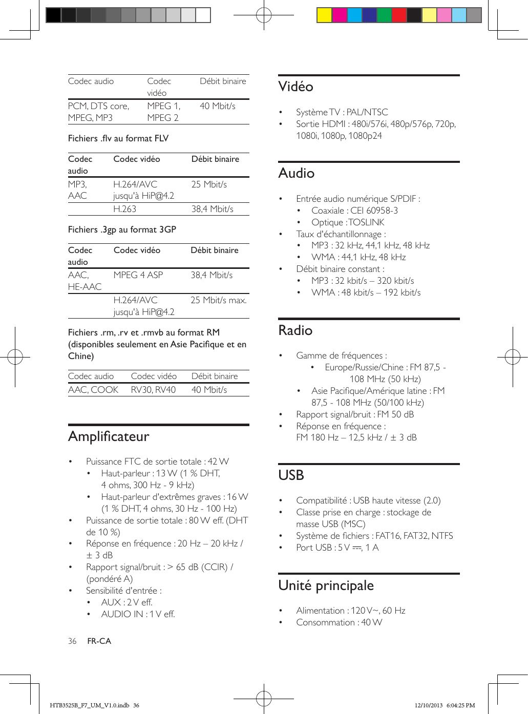 36 FR-CACodec audio Codec vidéoDébit binairePCM, DTS core, MPEG, MP3MPEG 1, MPEG 240 Mbit/sFichiers.vauformatFLVCodec audioCodec vidéo Débit binaireMP3, AACH.264/AVC jusqu&apos;à HiP@4.225 Mbit/s  H.263 38,4 Mbit/sFichiers .3gp au format 3GPCodec audioCodec vidéo Débit binaireAAC , HE-AACMPEG 4 ASP 38,4 Mbit/s  H.264/AVC jusqu&apos;à HiP@4.225 Mbit/s max.Fichiers .rm, .rv et .rmvb au format RM (disponiblesseulementenAsiePaciqueetenChine)Codec audio Codec vidéo Débit binaireAAC, COOK RV30, RV40 40 Mbit/sAmplicateur•  Puissance FTC de sortie totale : 42 W•  Haut-parleur : 13 W (1 % DHT, 4 ohms, 300 Hz - 9 kHz)•  Haut-parleur d&apos;extrêmes graves : 16 W (1 % DHT, 4 ohms, 30 Hz - 100 Hz)•  Puissance de sortie totale : 80 W eff. (DHT de 10 %) •  Réponse en fréquence : 20 Hz – 20 kHz / ± 3 dB•  Rapport signal/bruit : &gt; 65 dB (CCIR) / (pondéré A)•  Sensibilité d&apos;entrée :•  AUX : 2 V eff.•  AUDIO IN : 1 V eff.Vidéo•  Système TV : PAL/NTSC•  Sortie HDMI : 480i/576i, 480p/576p, 720p, 1080i, 1080p, 1080p24Audio•  Entrée audio numérique S/PDIF :•  Coaxiale : CEI 60958-3•  Optique : TOSLINK•  Taux d&apos;échantillonnage :•  MP3 : 32 kHz, 44,1 kHz, 48 kHz•  WMA : 44,1 kHz, 48 kHz•  Débit binaire constant :•  MP3 : 32 kbit/s – 320 kbit/s•  WMA : 48 kbit/s – 192 kbit/sRadio•  Gamme de fréquences :•  Europe/Russie/Chine : FM 87,5 - 108 MHz (50 kHz)•  Asie Pacique/Amérique latine : FM 87,5 - 108 MHz (50/100 kHz)•  Rapport signal/bruit : FM 50 dB•  Réponse en fréquence : FM 180 Hz – 12,5 kHz / ± 3 dBUSB•  Compatibilité : USB haute vitesse (2.0)•  Classe prise en charge : stockage de masse USB (MSC)•  Système de chiers : FAT16, FAT32, NTFS•  Port USB : 5 V  , 1 AUnité principale•  Alimentation : 120 V~, 60 Hz•  Consommation : 40 WHTB3525B_F7_UM_V1.0.indb   36 12/10/2013   6:04:25 PM