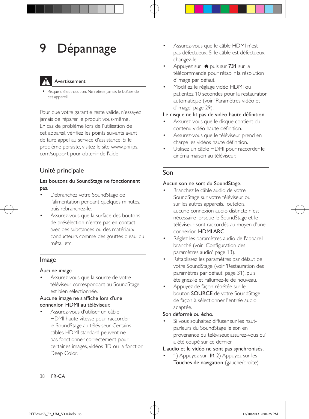 38 FR-CA9 DépannageAvertissement • Risque d&apos;électrocution. Ne retirez jamais le boîtier de cet appareil.Pour que votre garantie reste valide, n&apos;essayez jamais de réparer le produit vous-même. En cas de problème lors de l&apos;utilisation de cet appareil, vériez les points suivants avant de faire appel au service d&apos;assistance. Si le problème persiste, visitez le site www.philips.com/support pour obtenir de l&apos;aide. Unité principaleLes boutons du SoundStage ne fonctionnent pas.•  Débranchez votre SoundStage de l&apos;alimentation pendant quelques minutes, puis rebranchez-le.•  Assurez-vous que la surface des boutons de présélection n&apos;entre pas en contact avec des substances ou des matériaux conducteurs comme des gouttes d&apos;eau, du métal, etc.ImageAucune image•  Assurez-vous que la source de votre téléviseur correspondant au SoundStage est bien sélectionnée.Aucuneimagenes&apos;afchelorsd&apos;uneconnexion HDMI au téléviseur.•  Assurez-vous d&apos;utiliser un câble HDMI haute vitesse pour raccorder le SoundStage au téléviseur. Certains câbles HDMI standard peuvent ne pas fonctionner correctement pour certaines images, vidéos 3D ou la fonction Deep Color.•  Assurez-vous que le câble HDMI n&apos;est pas défectueux. Si le câble est défectueux, changez-le.•  Appuyez sur    puis sur 731 sur la télécommande pour rétablir la résolution d&apos;image par défaut.•  Modiez le réglage vidéo HDMI ou patientez 10 secondes pour la restauration automatique (voir &apos;Paramètres vidéo et d&apos;image&apos; page 29).Ledisquenelitpasdevidéohautedénition.•  Assurez-vous que le disque contient du contenu vidéo haute dénition.•  Assurez-vous que le téléviseur prend en charge les vidéos haute dénition. •  Utilisez un câble HDMI pour raccorder le cinéma maison au téléviseur.SonAucun son ne sort du SoundStage.•  Branchez le câble audio de votre SoundStage sur votre téléviseur ou sur les autres appareils. Toutefois, aucune connexion audio distincte n&apos;est nécessaire lorsque le SoundStage et le téléviseur sont raccordés au moyen d&apos;une connexion HDMI ARC.•  Réglez les paramètres audio de l&apos;appareil branché (voir &apos;Conguration des paramètres audio&apos; page 13).•  Rétablissez les paramètres par défaut de votre SoundStage (voir &apos;Restauration des paramètres par défaut&apos; page 31), puis éteignez-le et rallumez-le de nouveau.•  Appuyez de façon répétée sur le bouton SOURCE de votre SoundStage de façon à sélectionner l&apos;entrée audio adaptée.Son déformé ou écho.•  Si vous souhaitez diffuser sur les haut-parleurs du SoundStage le son en provenance du téléviseur, assurez-vous qu&apos;il a été coupé sur ce dernier.L&apos;audio et le vidéo ne sont pas synchronisés.•  1) Appuyez sur   . 2) Appuyez sur les Touches de navigation (gauche/droite) HTB3525B_F7_UM_V1.0.indb   38 12/10/2013   6:04:25 PM