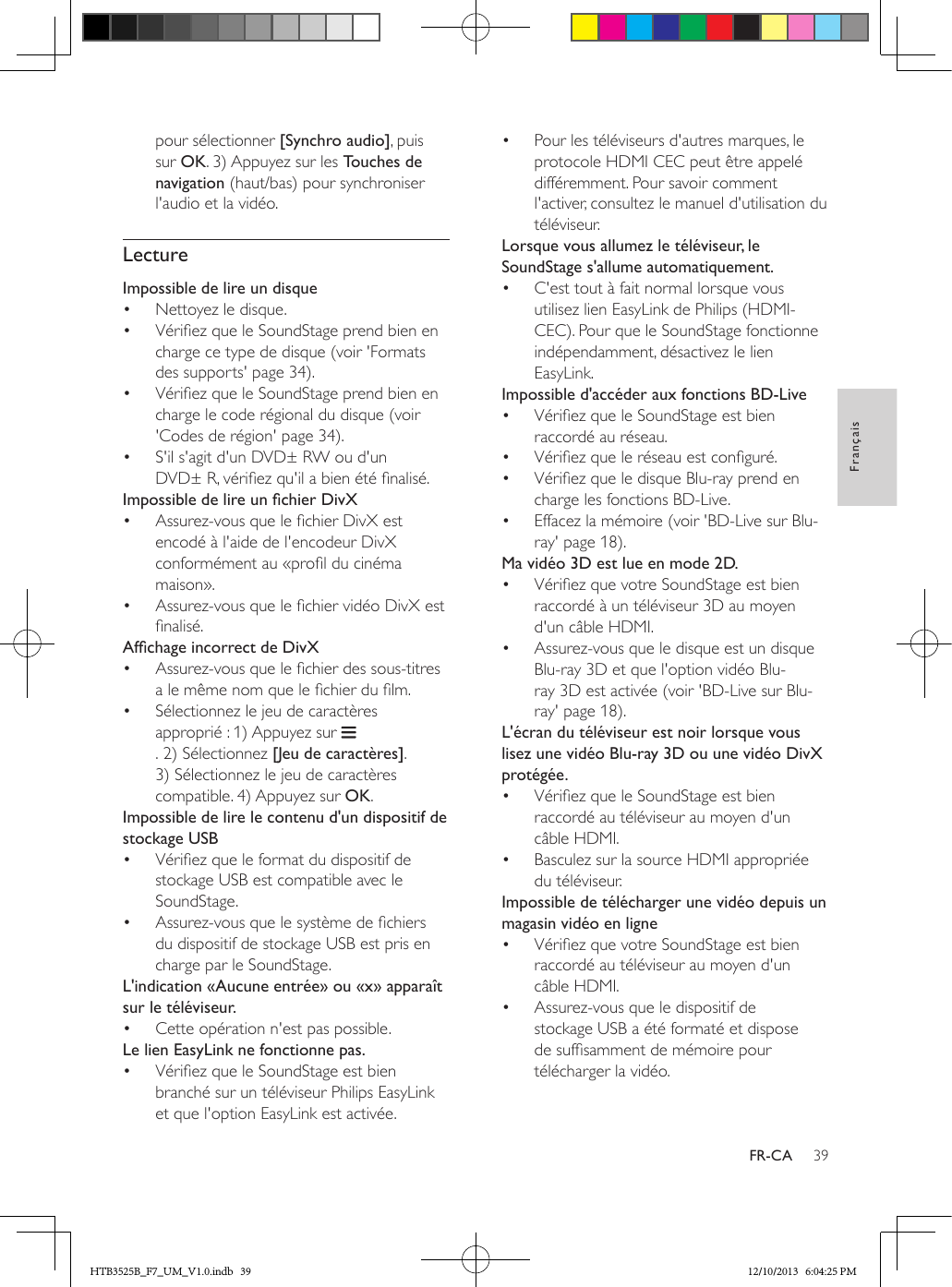 39FrançaisFR-CApour sélectionner [Synchro audio], puis sur OK. 3) Appuyez sur les Touches de navigation (haut/bas) pour synchroniser l&apos;audio et la vidéo.LectureImpossible de lire un disque•  Nettoyez le disque.•  Vériez que le SoundStage prend bien en charge ce type de disque (voir &apos;Formats des supports&apos; page 34).•  Vériez que le SoundStage prend bien en charge le code régional du disque (voir &apos;Codes de région&apos; page 34).•  S&apos;il s&apos;agit d&apos;un DVD± RW ou d&apos;un DVD± R, vériez qu&apos;il a bien été nalisé. ImpossibledelireunchierDivX•  Assurez-vous que le chier DivX est encodé à l&apos;aide de l&apos;encodeur DivX conformément au «prol du cinéma maison».•  Assurez-vous que le chier vidéo DivX est nalisé.AfchageincorrectdeDivX•  Assurez-vous que le chier des sous-titres a le même nom que le chier du lm.•  Sélectionnez le jeu de caractères approprié : 1) Appuyez sur . 2) Sélectionnez [Jeu de caractères]. 3) Sélectionnez le jeu de caractères compatible. 4) Appuyez sur OK. Impossible de lire le contenu d&apos;un dispositif de stockage USB•  Vériez que le format du dispositif de stockage USB est compatible avec le SoundStage.•  Assurez-vous que le système de chiers du dispositif de stockage USB est pris en charge par le SoundStage.L&apos;indication «Aucune entrée» ou «x» apparaît sur le téléviseur.•  Cette opération n&apos;est pas possible.Le lien EasyLink ne fonctionne pas.•  Vériez que le SoundStage est bien branché sur un téléviseur Philips EasyLink et que l&apos;option EasyLink est activée.•  Pour les téléviseurs d&apos;autres marques, le protocole HDMI CEC peut être appelé différemment. Pour savoir comment l&apos;activer, consultez le manuel d&apos;utilisation du téléviseur.Lorsque vous allumez le téléviseur, le SoundStage s&apos;allume automatiquement.•  C&apos;est tout à fait normal lorsque vous utilisez lien EasyLink de Philips (HDMI-CEC). Pour que le SoundStage fonctionne indépendamment, désactivez le lien EasyLink.Impossible d&apos;accéder aux fonctions BD-Live•  Vériez que le SoundStage est bien raccordé au réseau. •  Vériez que le réseau est conguré.•  Vériez que le disque Blu-ray prend en charge les fonctions BD-Live.•  Effacez la mémoire (voir &apos;BD-Live sur Blu-ray&apos; page 18).Ma vidéo 3D est lue en mode 2D.•  Vériez que votre SoundStage est bien raccordé à un téléviseur 3D au moyen d&apos;un câble HDMI.•  Assurez-vous que le disque est un disque Blu-ray 3D et que l&apos;option vidéo Blu-ray 3D est activée (voir &apos;BD-Live sur Blu-ray&apos; page 18).L&apos;écran du téléviseur est noir lorsque vous lisez une vidéo Blu-ray 3D ou une vidéo DivX protégée.•  Vériez que le SoundStage est bien raccordé au téléviseur au moyen d&apos;un câble HDMI.•  Basculez sur la source HDMI appropriée du téléviseur.Impossible de télécharger une vidéo depuis un magasin vidéo en ligne•  Vériez que votre SoundStage est bien raccordé au téléviseur au moyen d&apos;un câble HDMI.•  Assurez-vous que le dispositif de stockage USB a été formaté et dispose de sufsamment de mémoire pour télécharger la vidéo.HTB3525B_F7_UM_V1.0.indb   39 12/10/2013   6:04:25 PM