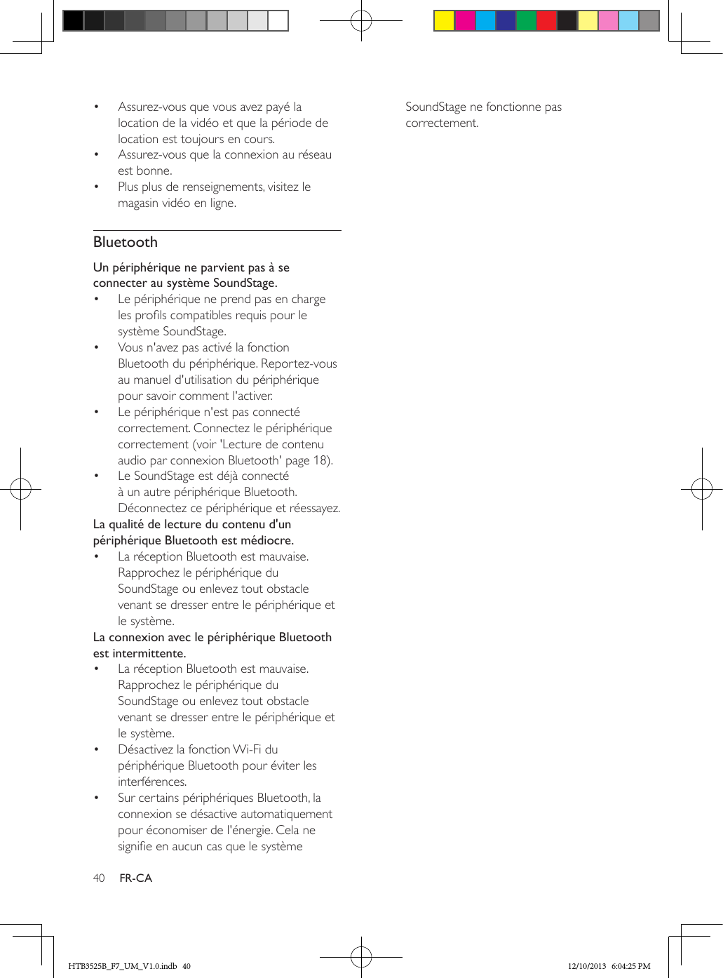 40 FR-CA•  Assurez-vous que vous avez payé la location de la vidéo et que la période de location est toujours en cours.•  Assurez-vous que la connexion au réseau est bonne.•  Plus plus de renseignements, visitez le magasin vidéo en ligne.BluetoothUn périphérique ne parvient pas à se connecter au système SoundStage.•  Le périphérique ne prend pas en charge les prols compatibles requis pour le système SoundStage.•  Vous n&apos;avez pas activé la fonction Bluetooth du périphérique. Reportez-vous au manuel d&apos;utilisation du périphérique pour savoir comment l&apos;activer.•  Le périphérique n&apos;est pas connecté correctement. Connectez le périphérique correctement (voir &apos;Lecture de contenu audio par connexion Bluetooth&apos; page 18).•  Le SoundStage est déjà connecté à un autre périphérique Bluetooth. Déconnectez ce périphérique et réessayez.La qualité de lecture du contenu d&apos;un périphérique Bluetooth est médiocre.•  La réception Bluetooth est mauvaise. Rapprochez le périphérique du SoundStage ou enlevez tout obstacle venant se dresser entre le périphérique et le système.La connexion avec le périphérique Bluetooth est intermittente.•  La réception Bluetooth est mauvaise. Rapprochez le périphérique du SoundStage ou enlevez tout obstacle venant se dresser entre le périphérique et le système.•  Désactivez la fonction Wi-Fi du périphérique Bluetooth pour éviter les interférences.•  Sur certains périphériques Bluetooth, la connexion se désactive automatiquement pour économiser de l&apos;énergie. Cela ne signie en aucun cas que le système SoundStage ne fonctionne pas correctement.HTB3525B_F7_UM_V1.0.indb   40 12/10/2013   6:04:25 PM