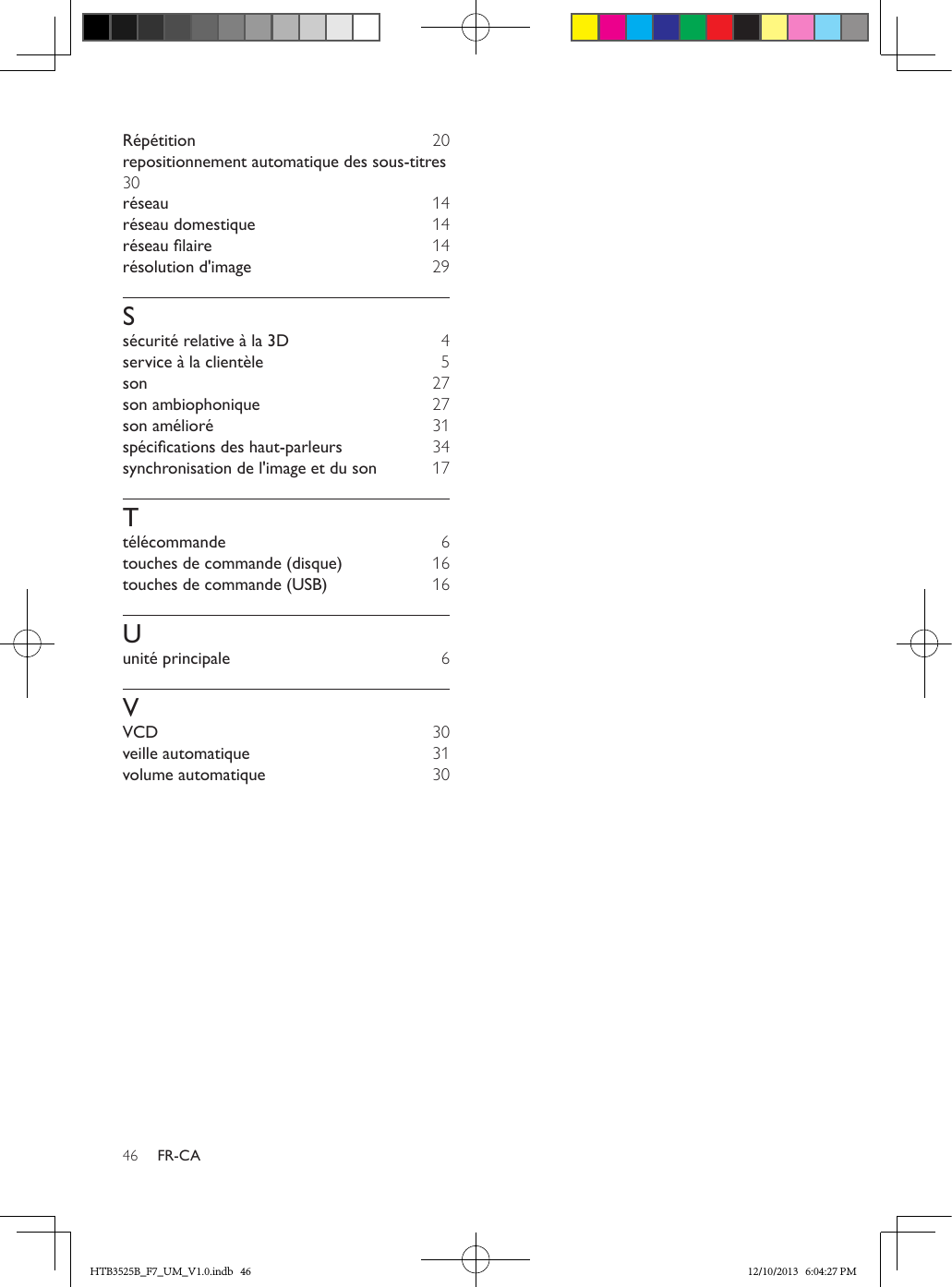 46 FR-CARépétition  20repositionnement automatique des sous-titres 30réseau  14réseau domestique  14réseaulaire  14résolution d&apos;image  29Ssécurité relative à la 3D  4service à la clientèle 5son  27son ambiophonique  27son amélioré  31spécicationsdeshaut-parleurs  34synchronisation de l&apos;image et du son  17Ttélécommande  6touches de commande (disque)  16touches de commande (USB)  16Uunité principale  6VVCD  30veille automatique  31volume automatique  30HTB3525B_F7_UM_V1.0.indb   46 12/10/2013   6:04:27 PM