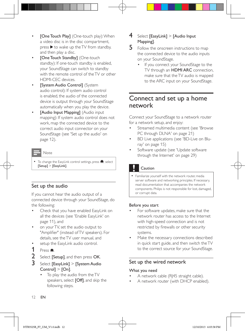 12 EN•  [One Touch  Play] (One-touch play): When a video disc is in the disc compartment, press   to wake up the TV from standby, and then play a disc.•  [One Touch  Standby] (One-touch standby): If one-touch standby is enabled, your SoundStage can switch to standby with the remote control of the TV or other HDMI-CEC devices. •  [System Audio Control] (System audio control): If system audio control is enabled, the audio of the connected device is output through your SoundStage automatically when you play the device.•  [Audio Input Mapping] (Audio input mapping): If system audio control does not work, map the connected device to the correct audio input connector on your SoundStage (see &apos;Set up the audio&apos; on page 12).Note • To change the EasyLink control settings, press  , select [Setup] &gt; [EasyLink].Set up the audioIf you cannot hear the audio output of a connected device through your SoundStage, do the following:•  Check that you have enabled EasyLink on all the devices (see &apos;Enable EasyLink&apos; on page 11), and•  on your TV, set the audio output to &quot;Amplier&quot; (instead of TV speakers). For details, see the TV user manual, and •  setup the EasyLink audio control. 1  Press  .2  Select [Setup], and then press OK.3  Select [EasyLink] &gt; [System Audio Control] &gt; [On].•  To play the audio from the TV speakers, select [Off], and skip the following steps.4  Select [EasyLink] &gt; [Audio Input Mapping].5  Follow the onscreen instructions to map the connected device to the audio inputs on your SoundStage.•  If you connect your SoundStage to the TV through an HDMI ARC connection, make sure that the TV audio is mapped to the ARC input on your SoundStage.Connect and set up a home networkConnect your SoundStage to a network router for a network setup, and enjoy:•  Streamed multimedia content (see &apos;Browse PC through DLNA&apos; on page 21)•  BD Live applications (see &apos;BD-Live on Blu-ray&apos; on page 15)•  Software update (see &apos;Update software through the Internet&apos; on page 29)Caution • Familiarize yourself with the network router, media server software and networking principles. If necessary, read documentation that accompanies the network components. Philips is not responsible for lost, damaged, or corrupt data.Before you start•  For software updates, make sure that the network router has access to the Internet with high-speed connection and is not restricted by rewalls or other security systems.•  Make the necessary connections described in quick start guide, and then switch the TV to the correct source for your SoundStage.Set up the wired networkWhat you need•  A network cable (RJ45 straight cable).•  A network router (with DHCP enabled). HTB3525B_F7_UM_V1.0.indb   12 12/10/2013   6:03:58 PM