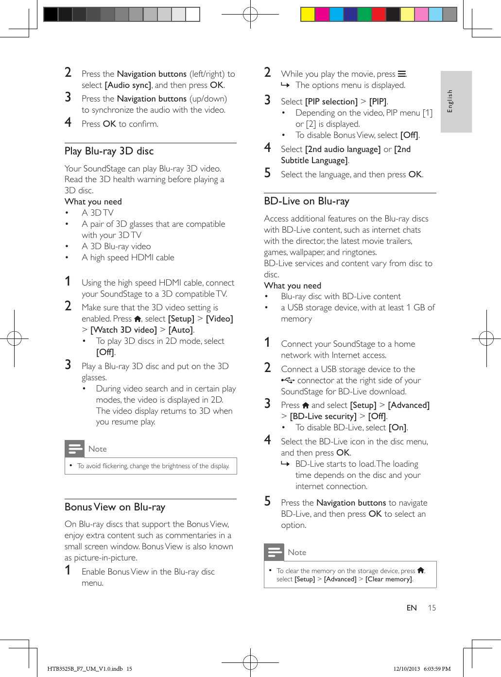 15EnglishEN2  Press the Navigation buttons (left/right) to select [Audio sync], and then press OK.3  Press the Navigation buttons (up/down) to synchronize the audio with the video.4  Press OK to conrm.Play Blu-ray 3D discYour SoundStage can play Blu-ray 3D video. Read the 3D health warning before playing a 3D disc.What you need•  A 3D TV•  A pair of 3D glasses that are compatible with your 3D TV•  A 3D Blu-ray video•  A high speed HDMI cable  1  Using the high speed HDMI cable, connect your SoundStage to a 3D compatible TV.2  Make sure that the 3D video setting is enabled. Press  , select [Setup] &gt; [Video] &gt; [Watch 3D video] &gt; [Auto].•  To play 3D discs in 2D mode, select [Off].3  Play a Blu-ray 3D disc and put on the 3D glasses.•  During video search and in certain play modes, the video is displayed in 2D. The video display returns to 3D when you resume play.Note • To avoid ickering, change the brightness of the display.Bonus View on Blu-rayOn Blu-ray discs that support the Bonus View, enjoy extra content such as commentaries in a small screen window. Bonus View is also known as picture-in-picture.1  Enable Bonus View in the Blu-ray disc menu.2  While you play the movie, press  . » The options menu is displayed.3  Select [PIP selection] &gt; [PIP].•  Depending on the video, PIP menu [1] or [2] is displayed.•  To disable Bonus View, select [Off].4  Select [2nd audio language] or [2nd Subtitle Language].5  Select the language, and then press OK.BD-Live on Blu-rayAccess additional features on the Blu-ray discs with BD-Live content, such as internet chats with the director, the latest movie trailers, games, wallpaper, and ringtones.BD-Live services and content vary from disc to disc.What you need•  Blu-ray disc with BD-Live content•  a USB storage device, with at least 1 GB of memory 1  Connect your SoundStage to a home network with Internet access.2  Connect a USB storage device to the  connector at the right side of your SoundStage for BD-Live download. 3  Press   and select [Setup] &gt; [Advanced] &gt; [BD-Live security] &gt; [Off].•  To disable BD-Live, select [On].4  Select the BD-Live icon in the disc menu, and then press OK. » BD-Live starts to load. The loading time depends on the disc and your internet connection.5  Press the Navigation buttons to navigate BD-Live, and then press OK to select an option.Note • To clear the memory on the storage device, press  , select [Setup] &gt; [Advanced] &gt; [Clear memory].HTB3525B_F7_UM_V1.0.indb   15 12/10/2013   6:03:59 PM