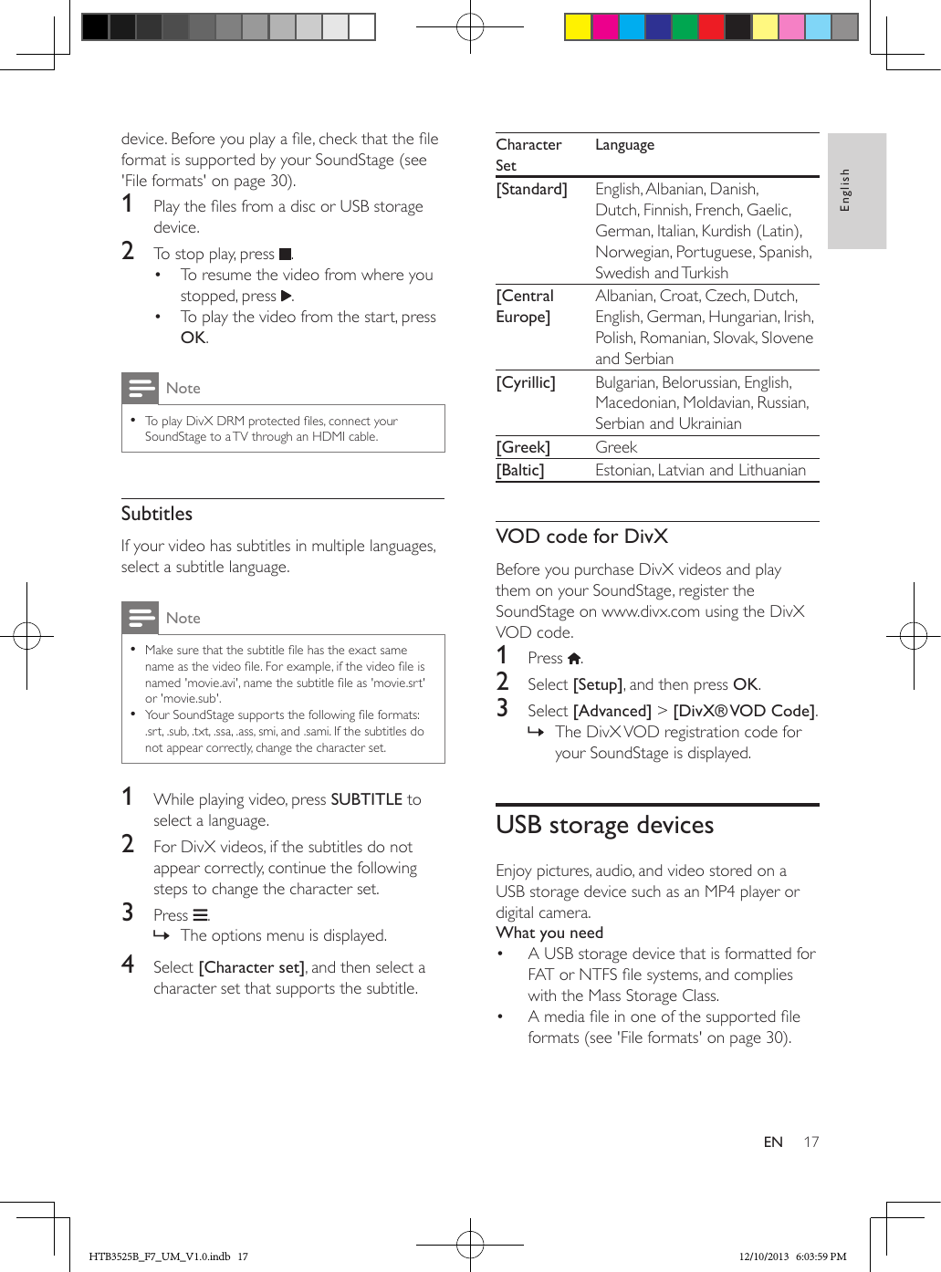 17EnglishENdevice. Before you play a le, check that the le format is supported by your SoundStage (see &apos;File formats&apos; on page 30).1  Play the les from a disc or USB storage device.2  To stop play, press  .•  To resume the video from where you stopped, press  .•  To play the video from the start, press OK.Note • To play DivX DRM protected les, connect your SoundStage to a TV through an HDMI cable.SubtitlesIf your video has subtitles in multiple languages, select a subtitle language.Note • Make sure that the subtitle le has the exact same name as the video le. For example, if the video le is named &apos;movie.avi&apos;, name the subtitle le as &apos;movie.srt&apos; or &apos;movie.sub&apos;. • Your SoundStage supports the following le formats: .srt, .sub, .txt, .ssa, .ass, smi, and .sami. If the subtitles do not appear correctly, change the character set.1  While playing video, press SUBTITLE to select a language.2  For DivX videos, if the subtitles do not appear correctly, continue the following steps to change the character set.3  Press  . » The options menu is displayed.4  Select [Character set], and then select a character set that supports the subtitle.Character SetLanguage[Standard] English, Albanian, Danish, Dutch, Finnish, French, Gaelic, German, Italian, Kurdish (Latin), Norwegian, Portuguese, Spanish, Swedish and Turkish[Central Europe]Albanian, Croat, Czech, Dutch, English, German, Hungarian, Irish, Polish, Romanian, Slovak, Slovene and Serbian[Cyrillic] Bulgarian, Belorussian, English, Macedonian, Moldavian, Russian, Serbian and Ukrainian[Greek] Greek[Baltic] Estonian, Latvian and LithuanianVOD code for DivXBefore you purchase DivX videos and play them on your SoundStage, register the SoundStage on www.divx.com using the DivX VOD code. 1  Press  .2  Select [Setup], and then press OK.3  Select [Advanced] &gt; [DivX® VOD  Code]. » The DivX VOD registration code for your SoundStage is displayed.USB storage devicesEnjoy pictures, audio, and video stored on a USB storage device such as an MP4 player or digital camera.What you need•  A USB storage device that is formatted for FAT or NTFS le systems, and complies with the Mass Storage Class.•  A media le in one of the supported le formats (see &apos;File formats&apos; on page 30).HTB3525B_F7_UM_V1.0.indb   17 12/10/2013   6:03:59 PM