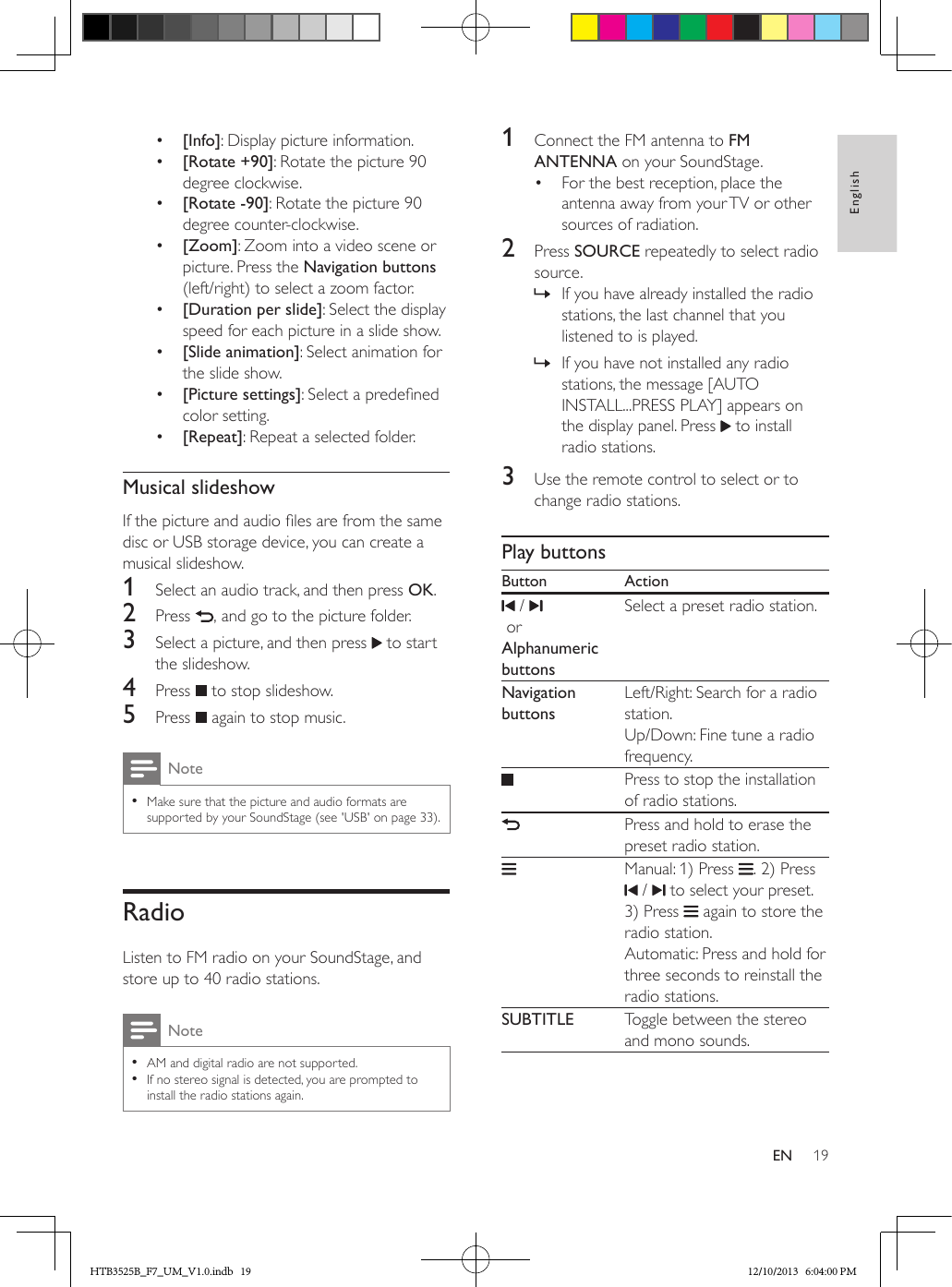 19EnglishEN•  [Info]: Display picture information.•  [Rotate +90]: Rotate the picture 90 degree clockwise.•  [Rotate -90]: Rotate the picture 90 degree counter-clockwise.•  [Zoom]: Zoom into a video scene or picture. Press the Navigation buttons (left/right) to select a zoom factor.•  [Duration per slide]: Select the display speed for each picture in a slide show.•  [Slide animation]: Select animation for the slide show.•  [Picture settings]: Select a predened color setting.•  [Repeat]: Repeat a selected folder.Musical slideshowIf the picture and audio les are from the same disc or USB storage device, you can create a musical slideshow.1  Select an audio track, and then press OK.2  Press  , and go to the picture folder.3  Select a picture, and then press   to start the slideshow.4  Press   to stop slideshow.5  Press   again to stop music.Note • Make sure that the picture and audio formats are supported by your SoundStage (see &apos;USB&apos; on page 33).RadioListen to FM radio on your SoundStage, and store up to 40 radio stations.Note • AM and digital radio are not supported. • If no stereo signal is detected, you are prompted to install the radio stations again.1  Connect the FM antenna to FM ANTENNA on your SoundStage.•  For the best reception, place the antenna away from your TV or other sources of radiation.2  Press SOURCE repeatedly to select radio source. » If you have already installed the radio stations, the last channel that you listened to is played. » If you have not installed any radio stations, the message [AUTO INSTALL...PRESS PLAY] appears on the display panel. Press   to install radio stations.3  Use the remote control to select or to change radio stations.Play buttonsButton Action /  orAlphanumeric buttonsSelect a preset radio station.Navigation buttonsLeft/Right: Search for a radio station.Up/Down: Fine tune a radio frequency.Press to stop the installation of radio stations.Press and hold to erase the preset radio station.Manual: 1) Press  . 2) Press  /   to select your preset. 3) Press   again to store the radio station. Automatic: Press and hold for three seconds to reinstall the radio stations.SUBTITLE Toggle between the stereo and mono sounds.HTB3525B_F7_UM_V1.0.indb   19 12/10/2013   6:04:00 PM