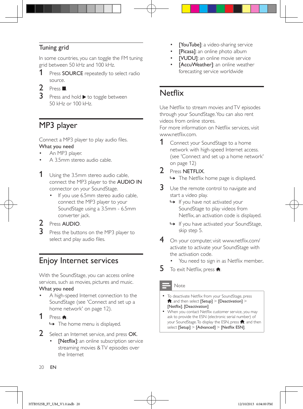20 ENTuning gridIn some countries, you can toggle the FM tuning grid between 50 kHz and 100 kHz.1  Press SOURCE repeatedly to select radio source.2  Press  .3  Press and hold   to toggle between 50 kHz or 100 kHz.MP3 playerConnect a MP3 player to play audio les.What you need•  An MP3 player.•  A 3.5mm stereo audio cable. 1  Using the 3.5mm stereo audio cable, connect the MP3 player to the AUDIO IN connector on your SoundStage. •  If you use 6.5mm stereo audio cable, connect the MP3 player to your SoundStage using a 3.5mm - 6.5mm converter jack.2  Press AUDIO.3  Press the buttons on the MP3 player to select and play audio les.Enjoy Internet servicesWith the SoundStage, you can access online services, such as movies, pictures and music.What you need•  A high-speed Internet connection to the SoundStage (see &apos;Connect and set up a home network&apos; on page 12).1  Press  . » The home menu is displayed.2  Select an Internet service, and press OK.•  [Netix]: an online subscription service streaming movies &amp; TV episodes over the Internet•  [YouTube]: a video-sharing service •  [Picasa]: an online photo album•  [VUDU]: an online movie service•  [AccuWeather]: an online weather forecasting service worldwideNetixUse Netix to stream movies and TV episodes through your SoundStage. You can also rent videos from online stores.For more information on Netix services, visit www.netix.com.1  Connect your SoundStage to a home network with high-speed Internet access. (see &apos;Connect and set up a home network&apos; on page 12)2  Press NETFLIX. » The Netix home page is displayed. 3  Use the remote control to navigate and start a video play. » If you have not activated your SoundStage to play videos from Netix, an activation code is displayed. » If you have activated your SoundStage, skip step 5.4  On your computer, visit www.netix.com/activate to activate your SoundStage with the activation code.•  You need to sign in as Netix member..5  To exit Netix, press  .Note • To deactivate Netix from your SoundStage, press  , and then select [Setup] &gt; [Deactivation] &gt; [Netix]. [Deactivation] • When you contact Netix customer service, you may ask to provide the ESN (electronic serial number) of your SoundStage. To display the ESN, press  , and then select [Setup] &gt; [Advanced] &gt; [NetixESN].HTB3525B_F7_UM_V1.0.indb   20 12/10/2013   6:04:00 PM