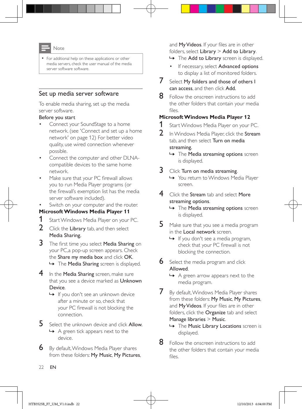 22 ENNote • For additional help on these applications or other media servers, check the user manual of the media server software software.Set up media server softwareTo enable media sharing, set up the media server software.Before you start•  Connect your SoundStage to a home network. (see &apos;Connect and set up a home network&apos; on page 12) For better video quality, use wired connection whenever possible.•  Connect the computer and other DLNA-compatible devices to the same home network.•  Make sure that your PC rewall allows you to run Media Player programs (or the rewall’s exemption list has the media server software included).•  Switch on your computer and the router.Microsoft Windows Media Player 111  Start Windows Media Player on your PC.2  Click the Library tab, and then select Media Sharing.3  The rst time you select Media Sharing on your PC,a pop-up screen appears. Check the Share my media box and click OK. » The Media Sharing screen is displayed.4  In the Media Sharing screen, make sure that you see a device marked as Unknown Device. » If you don&apos;t see an unknown device after a minute or so, check that your PC rewall is not blocking the connection.5  Select the unknown device and click Allow. » A green tick appears next to the device.6  By default, Windows Media Player shares from these folders: My Music, My Pictures, and My Videos. If your les are in other folders, select Library &gt; Add to Library. » The Add to Library screen is displayed.•  If necessary, select Advanced options to display a list of monitored folders.7  Select My folders and those of others I can access, and then click Add.8  Follow the onscreen instructions to add the other folders that contain your media les.Microsoft Windows Media Player 121  Start Windows Media Player on your PC.2  In Windows Media Player, click the Stream tab, and then select Turn on media streaming. » The Media streaming options screen is displayed.3  Click Turn on media streaming.  » You return to Windows Media Player screen.4  Click the Stream tab and select More streaming options.  » The Media streaming options screen is displayed.5  Make sure that you see a media program in the Local network screen. » If you don&apos;t see a media program, check that your PC rewall is not blocking the connection.6  Select the media program and click Allowed.  » A green arrow appears next to the media program.7  By default, Windows Media Player shares from these folders: My Music, My Pictures, and My Videos. If your les are in other folders, click the Organize tab and select Manage libraries &gt; Music. » The Music Library Locations screen is displayed.8  Follow the onscreen instructions to add the other folders that contain your media les.HTB3525B_F7_UM_V1.0.indb   22 12/10/2013   6:04:00 PM