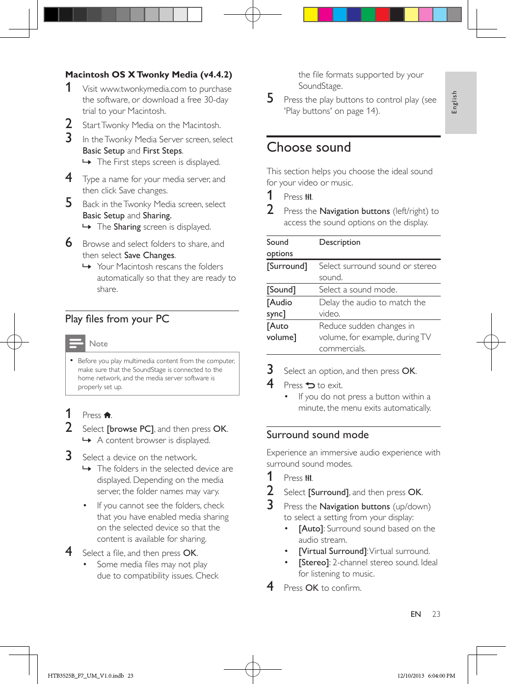 23EnglishENMacintosh OS X Twonky Media (v4.4.2)1  Visit www.twonkymedia.com to purchase the software, or download a free 30-day trial to your Macintosh.2  Start Twonky Media on the Macintosh.3  In the Twonky Media Server screen, select Basic Setup and First Steps.  » The First steps screen is displayed.4  Type a name for your media server, and then click Save changes.5  Back in the Twonky Media screen, select Basic Setup and Sharing. » The Sharing screen is displayed.6  Browse and select folders to share, and then select Save Changes. » Your Macintosh rescans the folders automatically so that they are ready to share.PlaylesfromyourPCNote • Before you play multimedia content from the computer, make sure that the SoundStage is connected to the home network, and the media server software is properly set up.1  Press  .2  Select [browse PC], and then press OK. » A content browser is displayed.3  Select a device on the network. » The folders in the selected device are displayed. Depending on the media server, the folder names may vary.•  If you cannot see the folders, check that you have enabled media sharing on the selected device so that the content is available for sharing.4  Select a le, and then press OK.•  Some media les may not play due to compatibility issues. Check the le formats supported by your SoundStage.5  Press the play buttons to control play (see &apos;Play buttons&apos; on page 14).Choose soundThis section helps you choose the ideal sound for your video or music.1  Press  .2  Press the Navigation buttons (left/right) to access the sound options on the display. Sound optionsDescription[Surround] Select surround sound or stereo sound.[Sound] Select a sound mode.[Audio sync]Delay the audio to match the video.[Auto volume]Reduce sudden changes in volume, for example, during TV commercials.3  Select an option, and then press OK.4  Press   to exit.•  If you do not press a button within a minute, the menu exits automatically.Surround sound modeExperience an immersive audio experience with surround sound modes.1  Press  .2  Select [Surround], and then press OK.3  Press the Navigation buttons (up/down) to select a setting from your display:•  [Auto]: Surround sound based on the audio stream.•  [Virtual Surround]: Virtual surround.•  [Stereo]: 2-channel stereo sound. Ideal for listening to music.4  Press OK to conrm.HTB3525B_F7_UM_V1.0.indb   23 12/10/2013   6:04:00 PM