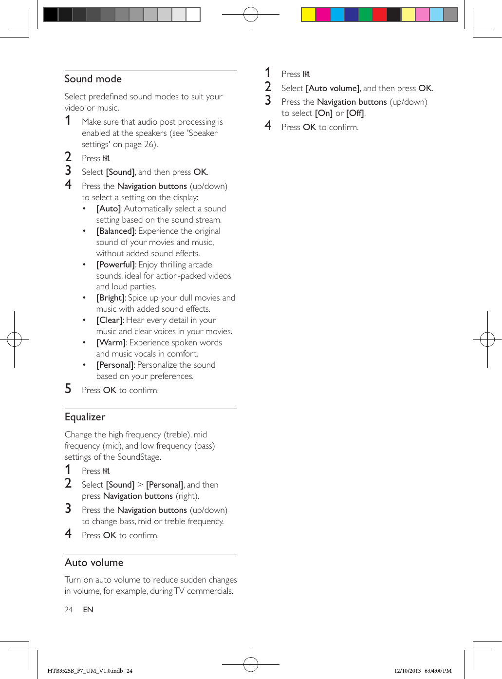 24 ENSound modeSelect predened sound modes to suit your video or music.1  Make sure that audio post processing is enabled at the speakers (see &apos;Speaker settings&apos; on page 26).2  Press  .3  Select [Sound], and then press OK.4  Press the Navigation buttons (up/down) to select a setting on the display:•  [Auto]: Automatically select a sound setting based on the sound stream.•  [Balanced]: Experience the original sound of your movies and music, without added sound effects. •  [Powerful]: Enjoy thrilling arcade sounds, ideal for action-packed videos and loud parties.•  [Bright]: Spice up your dull movies and music with added sound effects.•  [Clear]: Hear every detail in your music and clear voices in your movies.•  [Warm]: Experience spoken words and music vocals in comfort.•  [Personal]: Personalize the sound based on your preferences.5  Press OK to conrm.EqualizerChange the high frequency (treble), mid frequency (mid), and low frequency (bass) settings of the SoundStage.1  Press  .2  Select [Sound] &gt; [Personal], and then press Navigation buttons (right).3  Press the Navigation buttons (up/down) to change bass, mid or treble frequency.4  Press OK to conrm.Auto volumeTurn on auto volume to reduce sudden changes in volume, for example, during TV commercials. 1  Press  .2  Select [Auto volume], and then press OK.3  Press the Navigation buttons (up/down) to select [On] or [Off].4  Press OK to conrm.HTB3525B_F7_UM_V1.0.indb   24 12/10/2013   6:04:00 PM