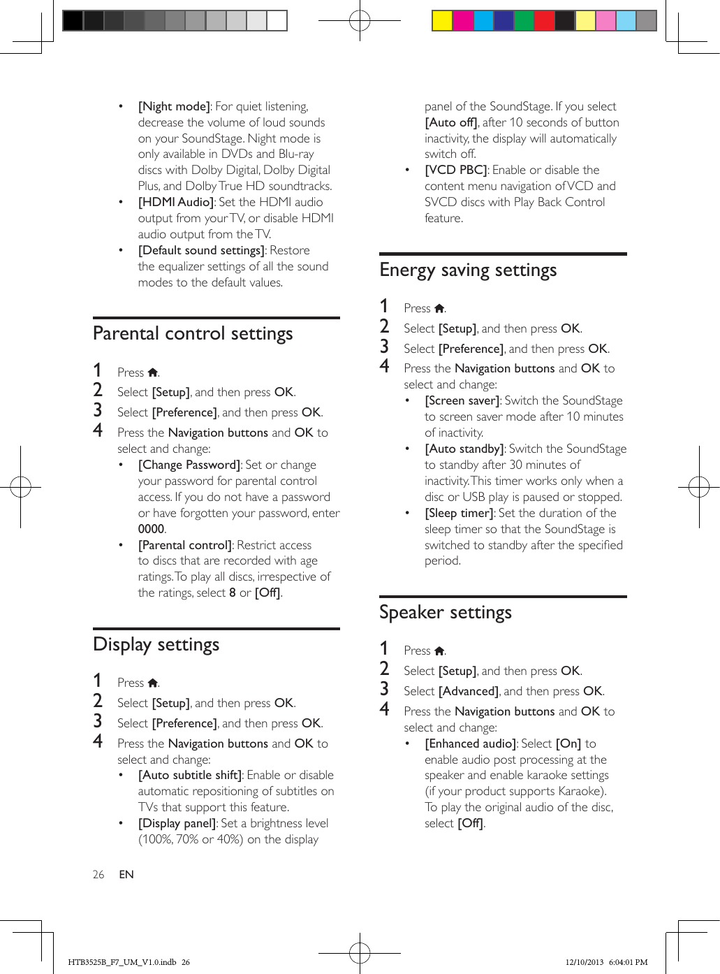 26 EN•  [Night mode]: For quiet listening, decrease the volume of loud sounds on your SoundStage. Night mode is only available in DVDs and Blu-ray discs with Dolby Digital, Dolby Digital Plus, and Dolby True HD soundtracks.•  [HDMI Audio]: Set the HDMI audio output from your TV, or disable HDMI audio output from the TV.•  [Default sound settings]: Restore the equalizer settings of all the sound modes to the default values.Parental control settings1  Press  .2  Select [Setup], and then press OK.3  Select [Preference], and then press OK.4  Press the Navigation buttons and OK to select and change:•  [Change Password]: Set or change your password for parental control access. If you do not have a password or have forgotten your password, enter 0000.•  [Parental control]: Restrict access to discs that are recorded with age ratings. To play all discs, irrespective of the ratings, select 8 or [Off].Display settings1  Press  .2  Select [Setup], and then press OK.3  Select [Preference], and then press OK.4  Press the Navigation buttons and OK to select and change:•  [Auto subtitle shift]: Enable or disable automatic repositioning of subtitles on TVs that support this feature.•  [Display panel]: Set a brightness level (100%, 70% or 40%) on the display panel of the SoundStage. If you select [Auto off], after 10 seconds of button inactivity, the display will automatically switch off.•  [VCD PBC]: Enable or disable the content menu navigation of VCD and SVCD discs with Play Back Control feature.Energy saving settings1  Press  .2  Select [Setup], and then press OK.3  Select [Preference], and then press OK.4  Press the Navigation buttons and OK to select and change:•  [Screen saver]: Switch the SoundStage to screen saver mode after 10 minutes of inactivity.•  [Auto standby]: Switch the SoundStage to standby after 30 minutes of inactivity. This timer works only when a disc or USB play is paused or stopped.•  [Sleep timer]: Set the duration of the sleep timer so that the SoundStage is switched to standby after the specied period.Speaker settings1  Press  .2  Select [Setup], and then press OK.3  Select [Advanced], and then press OK.4  Press the Navigation buttons and OK to select and change:•  [Enhanced audio]: Select [On] to enable audio post processing at the speaker and enable karaoke settings (if your product supports Karaoke). To play the original audio of the disc, select [Off].HTB3525B_F7_UM_V1.0.indb   26 12/10/2013   6:04:01 PM
